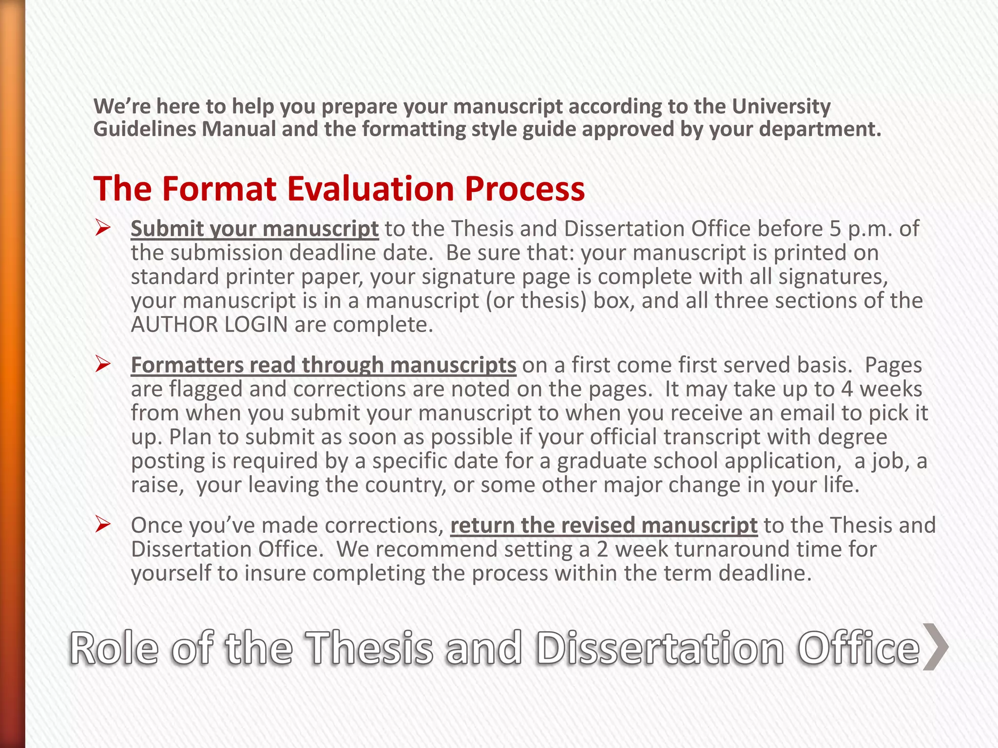 We’re here to help you prepare your manuscript according to the University Guidelines Manual and the formatting style guide approved by your department.The Format Evaluation ProcessSubmit your manuscript to the Thesis and Dissertation Office before 5 p.m. of the submission deadline date.  Be sure that: your manuscript is printed on standard printer paper, your signature page is complete with all signatures, your manuscript is in a manuscript (or thesis) box, and all three sections of the AUTHOR LOGIN are complete.