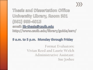 Thesis and Dissertation OfficeUniversity Library, Room 501(562) 985-4013email: lib-thesis@csulb.eduhttp://www.csulb.edu/library/guide/serv/9 a.m. to 5 p.m.  Monday through FridayFormat Evaluators:Vivian Reed and Laurie WelchAdministrative Assistant:Sue Joshee