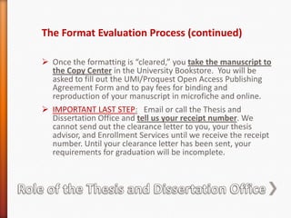 Formatters read through manuscripts on a first come first served basis.  Pages are flagged and corrections are noted on the pages.  It may take up to 4 weeks from when you submit your manuscript to when you receive an email to pick it up. Plan to submit as soon as possible if your official transcript with degree posting is required by a specific date for a graduate school application,  a job, a raise,  your leaving the country, or some other major change in your life.