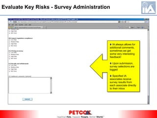 Evaluate Key Risks - SurveysInternal Audit utilizes an internal HTML based survey tool to collect management opinions on business risks faced by the organization.    Consists of around 53 questions  10% open ended questions  90% “Rate the Risk” style questions  Sent to director level and above roles  Survey is voluntary  Allowed two weeks for completion