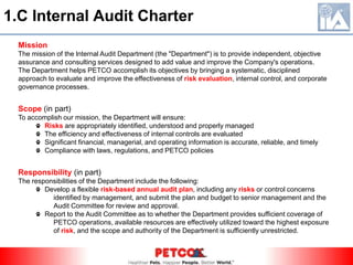 MissionThe mission of the lnternal Audit Department (the "Department") is to provide independent, objectiveassurance and consulting services designed to add value and improve the Company's operations.The Department helps PETCO accomplish its objectives by bringing a systematic, disciplinedapproach to evaluate and improve the effectiveness of risk evaluation, internal control, and corporategovernance processes.Scope (in part)To accomplish our mission, the Department will ensure:Risks are appropriately identified, understood and properly managed  The efficiency and effectiveness of internal controls are evaluated  Significant financial, managerial, and operating information is accurate, reliable, and timely  Compliance with laws, regulations, and PETCO policiesResponsibility (in part)The responsibilities of the Department include the following:  Develop a flexible risk-based annual audit plan, including any risks or control concerns  	identified by management, and submit the plan and budget to senior management and the 	Audit Committee for review and approval.  Report to the Audit Committee as to whether the Department provides sufficient coverage of	PETCO operations, available resources are effectively utilized toward the highest exposure 	of risk, and the scope and authority of the Department is sufficiently unrestricted.1.C Internal Audit Charter