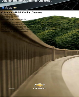 11CHEEQUCAT01
Columbiana Buick Cadillac Chevrolet
21 E Railroad Street
Columbiana OH 44408
(866) 505-3024
http://www.drivecolumbiana.com/
As one of the largest Chevy dealers in the Youngstown area, we at
Columbiana Chevrolet take great pride in our commitment to our customers and
take great care to make each and every one of them a lifelong client. Our
trained professionals will help you with every detail on any of our new 2010
and 2011 Chevrolet models and assist you with finding the best financing or
leasing plan to suit all of your needs.
 