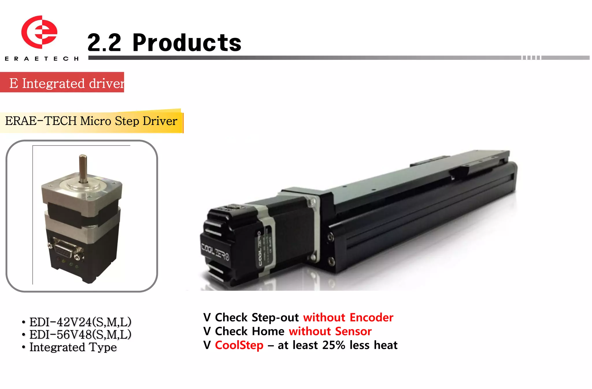 2.2 Products
E Integrated driver

ERAE-TECH Micro Step Driver




  • EDI-42V24(S,M,L)          V Check Step-out without Encoder
  • EDI-56V48(S,M,L)          V Check Home without Sensor
  • Integrated Type           V CoolStep – at least 25% less heat
 