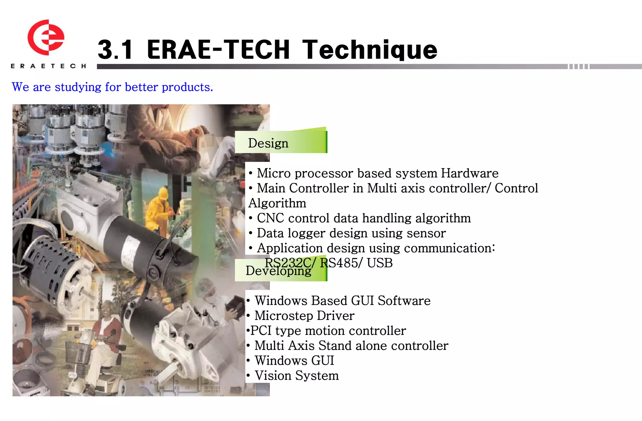 3.1 ERAE-TECH Technique
We are studying for better products.



                                       Design

                                       • Micro processor based system Hardware
                                       • Main Controller in Multi axis controller/ Control
                                       Algorithm
                                       • CNC control data handling algorithm
                                       • Data logger design using sensor
                                       • Application design using communication:
                                          RS232C/ RS485/ USB
                                       Developing

                                       • Windows Based GUI Software
                                       • Microstep Driver
                                       •PCI type motion controller
                                       • Multi Axis Stand alone controller
                                       • Windows GUI
                                       • Vision System
 