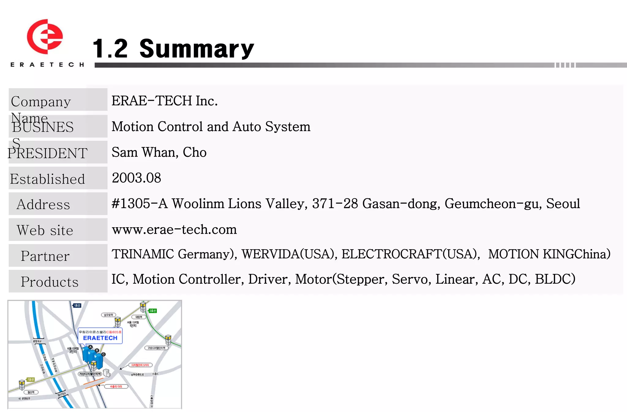 1.2 Summary

Company        ERAE-TECH Inc.
Name
 BUSINES       Motion Control and Auto System
 S
PRESIDENT      Sam Whan, Cho

Established    2003.08

 Address       #1305-A Woolinm Lions Valley, 371-28 Gasan-dong, Geumcheon-gu, Seoul

 Web site      www.erae-tech.com

 Partner       TRINAMIC Germany), WERVIDA(USA), ELECTROCRAFT(USA), MOTION KINGChina)

 Products      IC, Motion Controller, Driver, Motor(Stepper, Servo, Linear, AC, DC, BLDC)
 