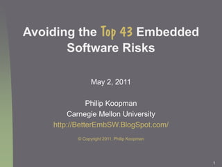 1
Avoiding the Top 43 Embedded
Software Risks
May 2, 2011
Philip Koopman
Carnegie Mellon University
http://BetterEmbSW.BlogSpot.com/
© Copyright 2011, Philip Koopman
 