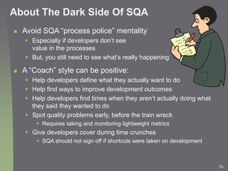 79
About The Dark Side Of SQA
 Avoid SQA “process police” mentality
 Especially if developers don’t see
value in the pro...
