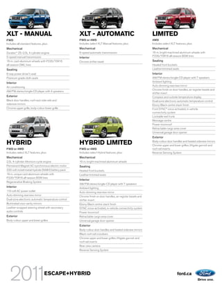 XLT - MANUAL                                         XLT - AUTOMATIC                                          LIMITED
FWD                                                  FWD or 4WD                                               4WD
Includes all standard features, plus:                Includes select XLT Manual features, plus:               Includes select XLT features, plus:
Mechanical                                           Mechanical                                               Mechanical
Duratec® 25–2.5L 4-cylinder engine                   6-speed automatic transmission                           16-in. bright-machined aluminum wheels with
5-speed manual transmission                                                                                   P235/70R16 all-season BSW tires
                                                     Interior
16-in. cast-aluminum wheels with P235/70R16          Chrome shifter bezel                                     Seating
all-season OWL tires                                                                                          Heated front buckets
Seating                                                                                                       Leather-trimmed seats
6-way power driver’s seat                                                                                     Interior
Premium-grade cloth seats                                                                                     AM/FM stereo/single-CD player with 7 speakers
Interior                                                                                                      Ambient lighting
                                                                                                              Auto-dimming rearview mirror
Air conditioning
                                                                                                              Chrome finish on door handles, air register bezels and
AM/FM stereo/single-CD player with 4 speakers
                                                                                                              shifter insert
Exterior                                                                                                      Compass and outside temperature display
Black door handles, roof-rack side rails and                                                                  Dual-zone electronic automatic temperature control
sideview mirrors                                                                                              Ebony Black centre stack finish
Chrome upper grille, body-colour lower grille                                                                 Ford SYNC® voice-activated, in-vehicle
                                                                                                              connectivity system
                                                                                                              Lockable wet trunk
                                                                                                              Message centre
                                                                                                              Power moonroof
                                                                                                              Retractable cargo area cover
                                                                                                              Universal garage door opener
                                                                                                              Exterior

HYBRID                                               HYBRID LIMITED                                           Body-colour door handles and heated sideview mirrors
                                                                                                              Chrome upper and lower grilles, liftgate garnish and
FWD or 4WD                                           FWD or 4WD                                               roof-rail inserts
Includes select XLT features, plus:                  Includes select Hybrid features, plus:                   Reverse Sensing System
Mechanical                                           Mechanical
2.5L 4-cylinder Atkinson-cycle engine                16-in. bright-machined aluminum wheels
Permanent-Magnet AC-synchronous electric motor       Seating
330-volt nickel-metal-hydride (NiMH) battery pack    Heated front buckets
16-in. unique cast-aluminum wheels with              Leather-trimmed seats
P235/70R16 all-season BSW tires
                                                     Interior
Regenerative Braking System
                                                     AM/FM stereo/single-CD player with 7 speakers
Interior                                             Ambient lighting
110-volt AC power outlet                             Auto-dimming rearview mirror
Auto-dimming rearview mirror                         Chrome finish on door handles, air register bezels and
Dual-zone electronic automatic temperature control   shifter insert
Illuminated visor vanity mirrors                     Ebony Black centre stack finish
Leather-wrapped steering wheel with secondary        SYNC voice-activated, in-vehicle connectivity system
audio controls                                       Power moonroof
Exterior                                             Retractable cargo area cover
Body-colour upper and lower grilles                  Universal garage door opener
                                                     Exterior
                                                     Body-colour door handles and heated sideview mirrors
                                                     Black roof-rail crossbars
                                                     Chrome upper and lower grilles, liftgate garnish and
                                                     roof-rail inserts
                                                     Rear view camera
                                                     Reverse Sensing System




                                 ESCAPE+HYBRID                                                                                     ford.ca
 
