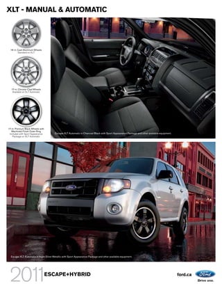 XLT - MANUAL & AUTOMATIC




  16-in. Cast-Aluminum Wheels
         Standard on XLT




  17-in. Chrome-Clad Wheels
   Available on XLT Automatic




17-in. Premium Black Wheels with
   Machined-Finish Outer Ring
 Included with Sport Appearance         Escape XLT Automatic in Charcoal Black with Sport Appearance Package and other available equipment.
    Package on XLT Automatic




  Escape XLT Automatic in Ingot Silver Metallic with Sport Appearance Package and other available equipment.




                                   ESCAPE+HYBRID                                                                                              ford.ca
 
