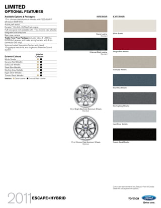 LIMITED
OPTIONAL FEATURES
Available Options & Packages                                                                     INTERIOR        EXTERIOR
17-in. chrome-clad aluminum wheels with P225/65R17
all-season BSW tires
Active park assist
Duratec® 30–3.0L V6 Flex Fuel engine
Full-size spare (not available with 17-in. chrome-clad wheels)
Integrated side step bars                                                                                        White Suede
                                                                                                Camel Leather
Rear view camera                                                                                    Standard
Trailer Tow Prep Package includes Class II 1,588-kg
(3,500-lb.) receiver and trailer wiring harness with 4-pin
connector (V6 only)
Voice-activated Navigation System with nearly
10-gigabyte hard drive, and single-disc Premium Sound
System
                                                                                        Charcoal Black Leather   Sangria Red Metallic
                                     Interior                                                        Standard
Exterior Colours                     Colours
White Suede
Sangria Red Metallic
Gold Leaf Metallic
Steel Blue Metallic
Sterling Gray Metallic                                                                                           Gold Leaf Metallic
Ingot Silver Metallic
Tuxedo Black Metallic
Interiors:   Camel Leather   Charcoal Black Leather




                                                                                                                 Steel Blue Metallic




                                                                                                                 Sterling Gray Metallic
                                                                 16-in. Bright-Machined Aluminum Wheels
                                                                                 Standard




                                                                                                                 Ingot Silver Metallic




                                                                  17-in. Chrome-Clad Aluminum Wheels             Tuxedo Black Metallic
                                                                                Optional




                                                                                                                 Colours are representative only. See your Ford of Canada
                                                                                                                 Dealer for actual paint/trim options.




                                 ESCAPE+HYBRID                                                                                           ford.ca
 