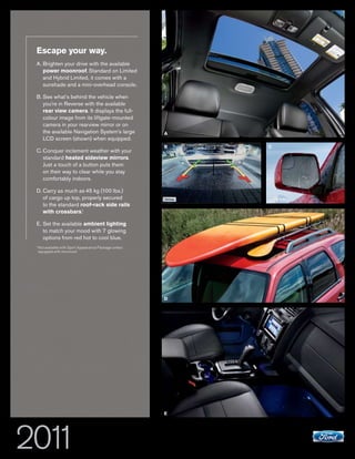 Escape your way.
A. Brighten your drive with the available
   power moonroof. Standard on Limited
   and Hybrid Limited, it comes with a
   sunshade and a mini-overhead console.

B. See what’s behind the vehicle when
   you’re in Reverse with the available
   rear view camera. It displays the full-
   colour image from its liftgate-mounted
   camera in your rearview mirror or on
   the available Navigation System’s large               A
   LCD screen (shown) when equipped.
                                                         B   C
C. Conquer inclement weather with your
   standard heated sideview mirrors.
   Just a touch of a button puts them
   on their way to clear while you stay
   comfortably indoors.

D. Carry as much as 45 kg (100 lbs.)
   of cargo up top, properly secured
   to the standard roof-rack side rails
   with crossbars.1

E. Set the available ambient lighting
   to match your mood with 7 glowing
   options from red hot to cool blue.
1
    Not available with Sport Appearance Package unless
    equipped with moonroof.




                                                         D




                                                         E




                       ESCAPE+HYBRID                             ford.ca
 