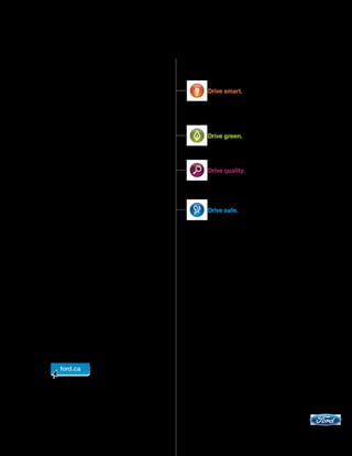 Our commitment to you...                                                             Drive smart.
Peace-of-Mind Protection
 Basic Coverage: 3 years/60,000 km                                       With available features like Ford SYNC,® adaptive
 Powertrain Limited Warranty: 5 years/100,000 km                         cruise control,1 Easy Fuel® and MyKey,TM Ford cars
 Corrosion Warranty: 5 years/unlimited distance                          and utility vehicles offer you more innovative and
                                                                         easy-to-use technology than ever before.
 Roadside Assistance: 5 years/100,000 km

 Certain conditions apply. For more information on these warranties
 and coverages, ask your local Ford of Canada Dealer or visit ford.ca.               Drive green.
                                                                         Ford offers 30 vehicles that get 8.3L/100 km
                                                                         (34 mpg) highway or better.2


                                                                                     Drive quality.
                                                                         The ultimate proving ground for Ford’s quality
Ford Extended Service Plan                                               commitment is your driving experience. Drive one
Help protect your investment and add to your peace of                    and you’ll feel it.
mind by complementing your vehicle purchase or lease
with a Ford Extended Service Plan (ESP). Ford ESP
protects you against unexpected repair costs after your                              Drive safe.
New Vehicle Basic Warranty expires by covering many
vehicle components. Enjoy the drive even more by
complementing your ESP with a prepaid maintenance                        Ford has received more NHTSA 5-Star ratings
plan, which covers all required scheduled maintenance for                than any other brand... ever.3
your vehicle, plus 8 wear items. See your Ford of Canada
Dealer for details.

Ford Credit
Get the ride you want. Whether you plan to lease or finance,
you’ll find the choices that are right for you at Ford Credit. Ask       Adaptive cruise control not available on 2011 Escape. 22011 and 2010 model year
                                                                         1

your local Ford of Canada Dealer for details or check us out             ratings: 8.3L/100 km highway and 12.7L/100 km city or better on 30 vehicles,
                                                                         based on powertrain and body style. Fuel consumption ratings based on Transport
at fordcredit.ca.                                                        Canada approved test methods. Actual fuel consumption may vary based on road
                                                                         conditions, vehicle loading, vehicle equipment and driving habits. 3Historic brand
For prompt, courteous answers to your questions:                         totals. 2011 model year to be tested. Star ratings are part of the U.S. Department of
                                                                         Transportation’s Safercar.gov program (www.safercar.gov).
Ford Customer Relationship Centre
1-800-565-3673
Ford Credit Customer Service Centre
1-877-636-7346
                                                                         Please note: The electronic version of the Ford of Canada vehicle brochure is a
                                                                         condensed version of the original printed version.


                                                                         Competitive comparisons are based on 2010 competitive models, publicly available
                                                                         information and Ford data at the time of printing of the 2011 original printed version.
                                                                         Some features discussed may be optional. Vehicles shown may contain optional
                                                                         equipment. Features shown may be offered only in combination with other options or
                                                                         subject to additional ordering requirements or limitations. Dimensions shown may vary
                                                                         due to optional features and/or production variability. Following publication of the 2011
                                                                         original printed brochure, certain changes in standard equipment, options and the like,
                                                                         or product delays may have occurred which would not be included in these pages.
                                                                         Your Ford of Canada Dealer is your best source for up-to-date information. Ford Motor
                                                                         Company of Canada, Limited, reserves the right to change product specifications at any
                                                                         time without incurring obligations. Colours may not be exactly as illustrated. Please see
                                                                         your sales consultant for specific colour and model availability. Please visit your local
                                                                         dealer or ford.ca for complete vehicle details.




                                                                                                                                         ford.ca

                                                                                                                     ©2010 Ford Motor Company of Canada, Limited
 
