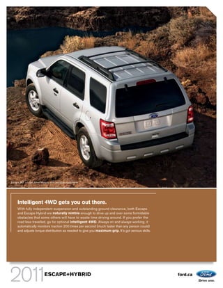 Escape XLT in Ingot Silver Metallic with available equipment.




     Intelligent 4WD gets you out there.
     With fully independent suspension and outstanding ground clearance, both Escape
     and Escape Hybrid are naturally nimble enough to drive up and over some formidable
     obstacles that some others will have to waste time driving around. If you prefer the
     road less travelled, go for optional intelligent 4WD. Always on and always working, it
     automatically monitors traction 200 times per second (much faster than any person could)
     and adjusts torque distribution as needed to give you maximum grip. It’s got serious skills.




                              ESCAPE+HYBRID                                                         ford.ca
 