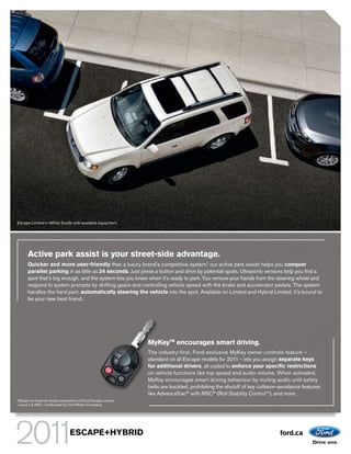 Escape Limited in White Suede with available equipment.




         Active park assist is your street-side advantage.
         Quicker and more user-friendly than a luxury brand’s competitive system,1 our active park assist helps you conquer
         parallel parking in as little as 24 seconds. Just press a button and drive by potential spots. Ultrasonic sensors help you find a
         spot that’s big enough, and the system lets you know when it’s ready to park. You remove your hands from the steering wheel and
         respond to system prompts by shifting gears and controlling vehicle speed with the brake and accelerator pedals. The system
         handles the hard part: automatically steering the vehicle into the spot. Available on Limited and Hybrid Limited, it’s bound to
         be your new best friend.




                                                             MyKeyTM encourages smart driving.
                                                             The industry-first, Ford-exclusive MyKey owner controls feature –
                                                             standard on all Escape models for 2011 – lets you assign separate keys
                                                             for additional drivers, all coded to enforce your specific restrictions
                                                             on vehicle functions like top speed and audio volume. When activated,
                                                             MyKey encourages smart driving behaviour by muting audio until safety
                                                             belts are buckled, prohibiting the shutoff of key collision-avoidance features
                                                             like AdvanceTrac® with RSC® (Roll Stability ControlTM), and more.
1
    Based on head-to-head comparison of Ford Escape versus
    Lexus LS 460 L conducted by Ford Motor Company.




                                 ESCAPE+HYBRID                                                                          ford.ca
 