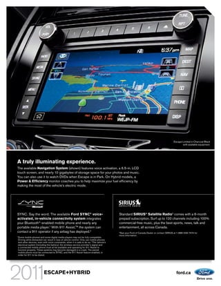 Escape Limited in Charcoal Black
                                                                                                                                                with available equipment.




A truly illuminating experience.
The available Navigation System (shown) features voice activation, a 6.5-in. LCD
touch screen, and nearly 10 gigabytes of storage space for your photos and music.
You can also use it to watch DVDs when Escape is in Park. On Hybrid models, a
Power & Efficiency monitor coaches you to help maximize your fuel efficiency by
making the most of the vehicle’s electric mode.




SYNC. Say the word. The available Ford SYNC® voice-                                      Standard SIRIUS® Satellite Radio3 comes with a 6-month
activated, in-vehicle connectivity system integrates                                     prepaid subscription. Surf up to 120 channels including 100%
your Bluetooth®-enabled mobile phone and nearly any                                      commercial-free music, plus the best sports, news, talk and
portable media player.1 With 911 Assist,TM the system can                                entertainment, all across Canada.
contact a 911 operator if any airbag has deployed.2                                      See your Ford of Canada Dealer or contact SIRIUS at 1-888-539-7474 for
                                                                                         3

                                                                                         more information.
Some mobile phones and some digital media players may not be fully compatible.
1

Driving while distracted can result in loss of vehicle control. Only use mobile phones
and other devices, even with voice commands, when it is safe to do so. 2The vehicle’s
electrical system (including the battery), the wireless service provider’s signal and
a connected mobile phone must all be available and operating for 911 Assist to
function properly. These systems may become damaged in a crash. The paired
mobile phone must be connected to SYNC, and the 911 Assist feature enabled, in
order for 911 to be dialed.




                         ESCAPE+HYBRID                                                                                                      ford.ca
 