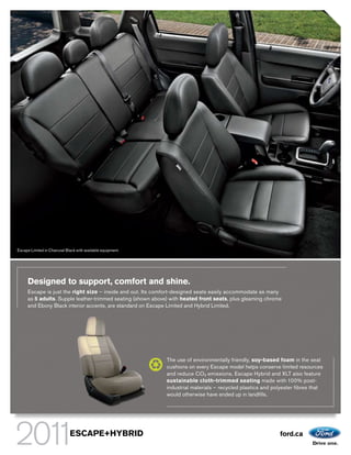 Escape Limited in Charcoal Black with available equipment.




     Designed to support, comfort and shine.
     Escape is just the right size – inside and out. Its comfort-designed seats easily accommodate as many
     as 5 adults. Supple leather-trimmed seating (shown above) with heated front seats, plus gleaming chrome
     and Ebony Black interior accents, are standard on Escape Limited and Hybrid Limited.




                                                             The use of environmentally friendly, soy-based foam in the seat
                                                             cushions on every Escape model helps conserve limited resources
                                                             and reduce CO 2 emissions. Escape Hybrid and XLT also feature
                                                             sustainable cloth-trimmed seating made with 100% post-
                                                             industrial materials – recycled plastics and polyester fibres that
                                                             would otherwise have ended up in landfills.




                             ESCAPE+HYBRID                                                                  ford.ca
 