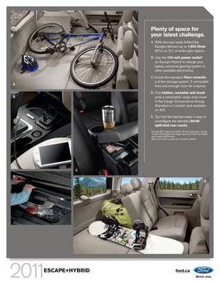 Plenty of space for
                    your latest challenge.
                    A. With the rear seats folded flat,
                       Escape delivers up to 1,903 litres
                       (67.2 cu. ft.)1 of wide-open space.

                    B. Use the 110-volt power outlet2
                       on Escape Hybrid to charge your
                       laptop, personal gaming system or
                       other portable electronics.

                    C. Inside the standard floor console:
                       a 3-tier storage system, 2 removable
A                      bins and enough room for a laptop.

                    D. This hidden, lockable wet trunk
B                      joins a retractable cargo area cover
                       in the Cargo Convenience Group.
                       Standard on Limited, and available
                       on XLT.

                    E. Tip-fold-flat latches make it easy to
                       reconfigure the standard 60/40
                       split-fold rear seats.
                    1
                     Escape XLT capacities listed. Actual capacities vary by
                     model. Passenger and cargo capacity limited by weight
                     and weight distribution.
                    2
                      See your owner’s guide for complete details.




            C
D
                                                                        E




    ESCAPE+HYBRID                           ford.ca
 