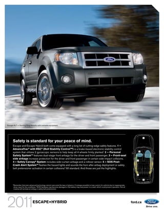 Escape XLT in Sterling Gray Metallic with available equipment.




                                                                                                                                                                            1

      Safety is standard for your peace of mind.
      Escape and Escape Hybrid both come equipped with a long list of cutting-edge safety features. 1 –
      AdvanceTrac® with RSC® (Roll Stability ControlTM) is a brake-based electronic stability control
      system that utilizes 2 gyroscopic sensors to help keep all 4 wheels firmly planted.1 2 – Personal                                                                 2


      Safety SystemTM features dual-stage front airbags for the driver and front passenger. 3 – Front-seat
      side airbags increase protection for the driver and front passenger in certain side-impact collisions.
                                                                                                                                                                    3
      4 – Safety Canopy® System includes side-curtain airbags and a rollover sensor. 5 – SOS Post-
      Crash Alert SystemTM flashes the hazard lights and sounds the horn after airbag deployment or safety
      belt pretensioner activation in certain collisions.2 All standard. And those are just the highlights.

                                                                                                                                                                    4


                                                                                                                                                                            5


      1
          Remember that even advanced technology cannot overcome the laws of physics. It’s always possible to lose control of a vehicle due to inappropriate
          driver input for the conditions. 2 SOS hardware may become damaged or the battery may lose power in a crash, which could prevent operation. Not all
          crashes will activate an airbag or safety belt pretensioner.




                                   ESCAPE+HYBRID                                                                                                                ford.ca
 