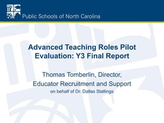 Advanced Teaching Roles Pilot
Evaluation: Y3 Final Report
Thomas Tomberlin, Director,
Educator Recruitment and Support
on behalf of Dr. Dallas Stallings
 