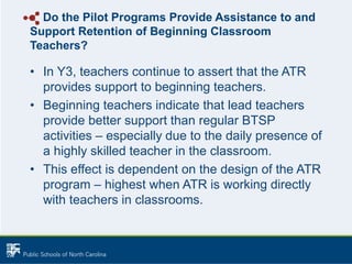 Do the Pilot Programs Provide Assistance to and
Support Retention of Beginning Classroom
Teachers?
• In Y3, teachers continue to assert that the ATR
provides support to beginning teachers.
• Beginning teachers indicate that lead teachers
provide better support than regular BTSP
activities – especially due to the daily presence of
a highly skilled teacher in the classroom.
• This effect is dependent on the design of the ATR
program – highest when ATR is working directly
with teachers in classrooms.
 