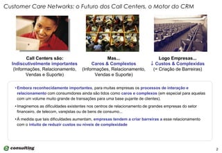 Embora   reconhecidamente importantes , para muitas empresas os  processos de interação e relacionamento  com consumidores ainda são tidos como  caros e complexos  (em especial para aquelas com um volume muito grande de transações para uma base pujante de clientes).  Imaginemos as dificuldades existentes nos centros de relacionamento de grandes empresas do setor financeiro, de telecom, varejistas ou de bens de consumo... À medida que tais dificuldades aumentam,  empresas tendem a criar barreiras a  esse relacionamento com o  intuito de reduzir custos ou níveis de complexidade Customer Care Networks: o Futuro dos Call Centers, o Motor do CRM Call Centers são: Indiscutivelmente importantes (Informações, Relacionamento, Vendas e Suporte) Mas... Caros & Complextos (Informações, Relacionamento, Vendas e Suporte) Logo Empresas...    Custos & Complexidas (= Criação de Barreiras) 