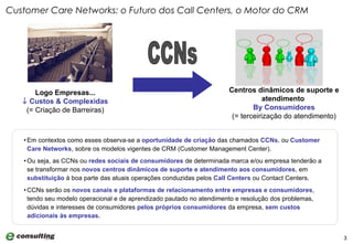 Em contextos como esses observa-se a  oportunidade de criação  das chamados  CCNs , ou  Customer Care Networks , sobre os modelos vigentes de CRM (Customer Management Center).  Ou seja, as CCNs ou  redes sociais de consumidores  de determinada marca e/ou empresa tenderão a se transformar nos  novos centros dinâmicos de suporte e atendimento aos consumidores , em  substituição  à boa parte das atuais operações conduzidas pelos  Call Centers  ou Contact Centers. CCNs serão os  novos canais e plataformas de relacionamento entre empresas e consumidores , tendo seu modelo operacional e de aprendizado pautado no atendimento e resolução dos problemas, dúvidas e interesses de consumidores  pelos próprios consumidores  da empresa,  sem custos adicionais às empresas. Customer Care Networks: o Futuro dos Call Centers, o Motor do CRM Logo Empresas...    Custos & Complexidas (= Criação de Barreiras) CCNs Centros dinâmicos de suporte e atendimento  By Consumidores (= terceirização do atendimento) 