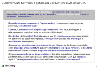 Similar ao relacionamento com amigos e parentes, o   relacionamento entre empresas e consumidores   se dará cada vez mais ,  em um “Mundo 2.0”   e, portanto, passível de ser  interativo ,  multimídia  e  multidirecional .  Customer Care Networks: o Futuro dos Call Centers, o Motor do CRM Se os  clientes   querem promover “conversações ” com suas empresas e marcas prediletas,  como facilitar isso? Clientes ,  Colaboradores  e  Empresas   já se tornaram “2.0”?  (i.e. transações e relacionamentos multidirecionais, ao invés de unidirecionais) Se  clientes  vão ter  maior influência  sobre o teor do  relacionamento  com as empresas, em detrimento do poder das empresas,  como garantir  que isso  não   prejudique  a  rentabilidade  das empresas? Se o  suporte ,  atendimento  e  relacionamento  com  clientes  se darão no mundo digital, como  organizar uma arquitetura  que prevê  múltiplas tecnologias ,  formatos ,  indicadores  e  requisitos ? E como isso será  integrado aos tradicionais modelos   offline ? Como os  consumidores serão gerenciados , integrados e suportados pela empresa, para prestarem serviços em nome dessas, para outros consumidores? Com que  liberdade  agirão? Que  responsabilidade  assumirão? E como e se serão  remunerados ?   