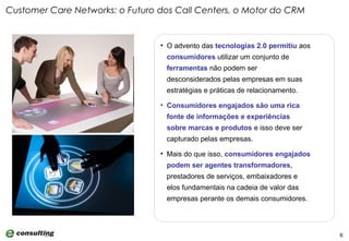 Customer Care Networks: o Futuro dos Call Centers, o Motor do CRM O advento das  tecnologias 2.0   permitiu  aos  consumidores  utilizar um conjunto de  ferramentas  não podem ser desconsiderados pelas empresas em suas estratégias e práticas de relacionamento.  Consumidores engajados são uma rica fonte de informações e experiências sobre marcas e produtos  e isso deve ser capturado pelas empresas.  Mais do que isso,  consumidores engajados podem ser agentes transformadores , prestadores de serviços, embaixadores e elos fundamentais na cadeia de valor das empresas perante os demais consumidores. 