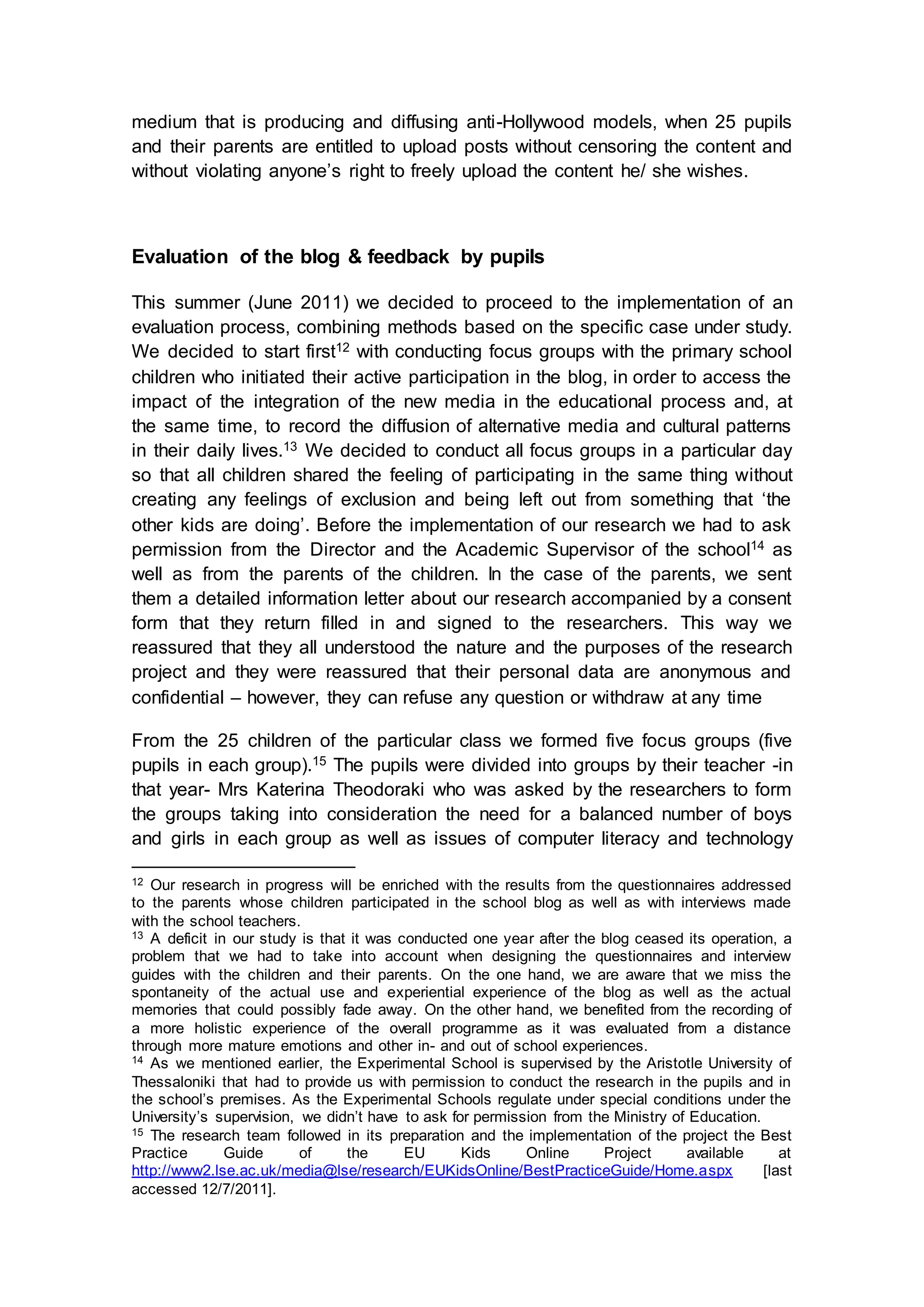 medium that is producing and diffusing anti-Hollywood models, when 25 pupils
and their parents are entitled to upload posts without censoring the content and
without violating anyone’s right to freely upload the content he/ she wishes.
Evaluation of the blog & feedback by pupils
This summer (June 2011) we decided to proceed to the implementation of an
evaluation process, combining methods based on the specific case under study.
We decided to start first12 with conducting focus groups with the primary school
children who initiated their active participation in the blog, in order to access the
impact of the integration of the new media in the educational process and, at
the same time, to record the diffusion of alternative media and cultural patterns
in their daily lives.13 We decided to conduct all focus groups in a particular day
so that all children shared the feeling of participating in the same thing without
creating any feelings of exclusion and being left out from something that ‘the
other kids are doing’. Before the implementation of our research we had to ask
permission from the Director and the Academic Supervisor of the school14 as
well as from the parents of the children. In the case of the parents, we sent
them a detailed information letter about our research accompanied by a consent
form that they return filled in and signed to the researchers. This way we
reassured that they all understood the nature and the purposes of the research
project and they were reassured that their personal data are anonymous and
confidential – however, they can refuse any question or withdraw at any time
From the 25 children of the particular class we formed five focus groups (five
pupils in each group).15 The pupils were divided into groups by their teacher -in
that year- Mrs Katerina Theodoraki who was asked by the researchers to form
the groups taking into consideration the need for a balanced number of boys
and girls in each group as well as issues of computer literacy and technology
12 Our research in progress will be enriched with the results from the questionnaires addressed
to the parents whose children participated in the school blog as well as with interviews made
with the school teachers.
13 A deficit in our study is that it was conducted one year after the blog ceased its operation, a
problem that we had to take into account when designing the questionnaires and interview
guides with the children and their parents. On the one hand, we are aware that we miss the
spontaneity of the actual use and experiential experience of the blog as well as the actual
memories that could possibly fade away. On the other hand, we benefited from the recording of
a more holistic experience of the overall programme as it was evaluated from a distance
through more mature emotions and other in- and out of school experiences.
14 As we mentioned earlier, the Experimental School is supervised by the Aristotle University of
Thessaloniki that had to provide us with permission to conduct the research in the pupils and in
the school’s premises. As the Experimental Schools regulate under special conditions under the
University’s supervision, we didn’t have to ask for permission from the Ministry of Education.
15 The research team followed in its preparation and the implementation of the project the Best
Practice Guide of the EU Kids Online Project available at
http://www2.lse.ac.uk/media@lse/research/EUKidsOnline/BestPracticeGuide/Home.aspx [last
accessed 12/7/2011].
 