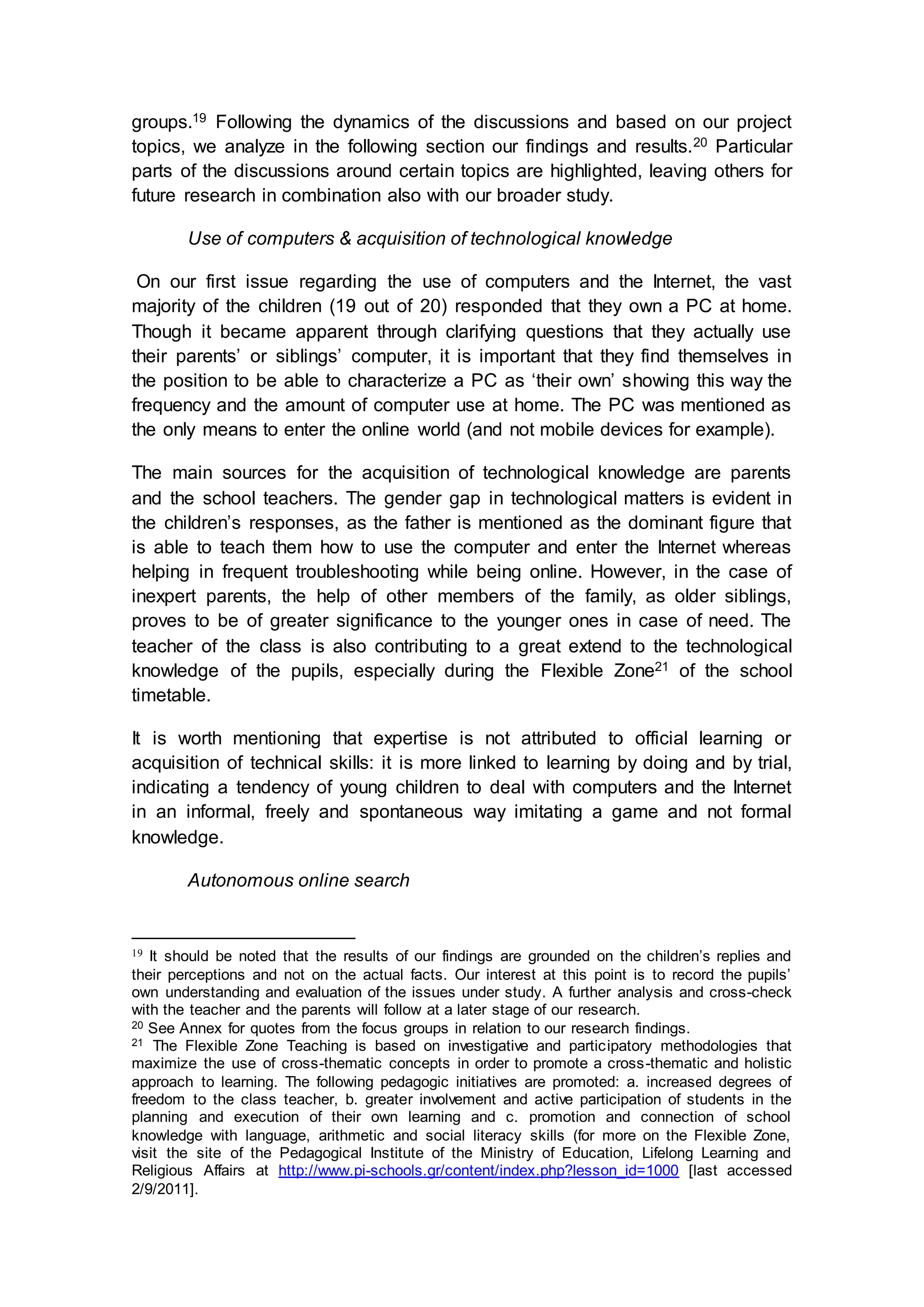 groups.19 Following the dynamics of the discussions and based on our project
topics, we analyze in the following section our findings and results.20 Particular
parts of the discussions around certain topics are highlighted, leaving others for
future research in combination also with our broader study.
Use of computers & acquisition of technological knowledge
On our first issue regarding the use of computers and the Internet, the vast
majority of the children (19 out of 20) responded that they own a PC at home.
Though it became apparent through clarifying questions that they actually use
their parents’ or siblings’ computer, it is important that they find themselves in
the position to be able to characterize a PC as ‘their own’ showing this way the
frequency and the amount of computer use at home. The PC was mentioned as
the only means to enter the online world (and not mobile devices for example).
The main sources for the acquisition of technological knowledge are parents
and the school teachers. The gender gap in technological matters is evident in
the children’s responses, as the father is mentioned as the dominant figure that
is able to teach them how to use the computer and enter the Internet whereas
helping in frequent troubleshooting while being online. However, in the case of
inexpert parents, the help of other members of the family, as older siblings,
proves to be of greater significance to the younger ones in case of need. The
teacher of the class is also contributing to a great extend to the technological
knowledge of the pupils, especially during the Flexible Zone21 of the school
timetable.
It is worth mentioning that expertise is not attributed to official learning or
acquisition of technical skills: it is more linked to learning by doing and by trial,
indicating a tendency of young children to deal with computers and the Internet
in an informal, freely and spontaneous way imitating a game and not formal
knowledge.
Autonomous online search
19 It should be noted that the results of our findings are grounded on the children’s replies and
their perceptions and not on the actual facts. Our interest at this point is to record the pupils’
own understanding and evaluation of the issues under study. A further analysis and cross-check
with the teacher and the parents will follow at a later stage of our research.
20 See Annex for quotes from the focus groups in relation to our research findings.
21 The Flexible Zone Teaching is based on investigative and participatory methodologies that
maximize the use of cross-thematic concepts in order to promote a cross-thematic and holistic
approach to learning. The following pedagogic initiatives are promoted: a. increased degrees of
freedom to the class teacher, b. greater involvement and active participation of students in the
planning and execution of their own learning and c. promotion and connection of school
knowledge with language, arithmetic and social literacy skills (for more on the Flexible Zone,
visit the site of the Pedagogical Institute of the Ministry of Education, Lifelong Learning and
Religious Affairs at http://www.pi-schools.gr/content/index.php?lesson_id=1000 [last accessed
2/9/2011].
 