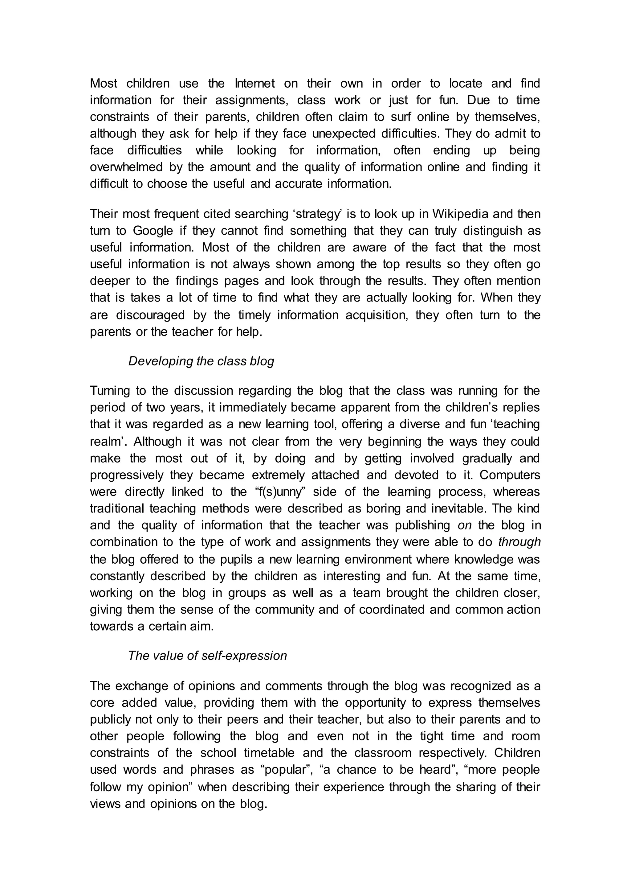 Most children use the Internet on their own in order to locate and find
information for their assignments, class work or just for fun. Due to time
constraints of their parents, children often claim to surf online by themselves,
although they ask for help if they face unexpected difficulties. They do admit to
face difficulties while looking for information, often ending up being
overwhelmed by the amount and the quality of information online and finding it
difficult to choose the useful and accurate information.
Their most frequent cited searching ‘strategy’ is to look up in Wikipedia and then
turn to Google if they cannot find something that they can truly distinguish as
useful information. Most of the children are aware of the fact that the most
useful information is not always shown among the top results so they often go
deeper to the findings pages and look through the results. They often mention
that is takes a lot of time to find what they are actually looking for. When they
are discouraged by the timely information acquisition, they often turn to the
parents or the teacher for help.
Developing the class blog
Turning to the discussion regarding the blog that the class was running for the
period of two years, it immediately became apparent from the children’s replies
that it was regarded as a new learning tool, offering a diverse and fun ‘teaching
realm’. Although it was not clear from the very beginning the ways they could
make the most out of it, by doing and by getting involved gradually and
progressively they became extremely attached and devoted to it. Computers
were directly linked to the “f(s)unny” side of the learning process, whereas
traditional teaching methods were described as boring and inevitable. The kind
and the quality of information that the teacher was publishing on the blog in
combination to the type of work and assignments they were able to do through
the blog offered to the pupils a new learning environment where knowledge was
constantly described by the children as interesting and fun. At the same time,
working on the blog in groups as well as a team brought the children closer,
giving them the sense of the community and of coordinated and common action
towards a certain aim.
The value of self-expression
The exchange of opinions and comments through the blog was recognized as a
core added value, providing them with the opportunity to express themselves
publicly not only to their peers and their teacher, but also to their parents and to
other people following the blog and even not in the tight time and room
constraints of the school timetable and the classroom respectively. Children
used words and phrases as “popular”, “a chance to be heard”, “more people
follow my opinion” when describing their experience through the sharing of their
views and opinions on the blog.
 