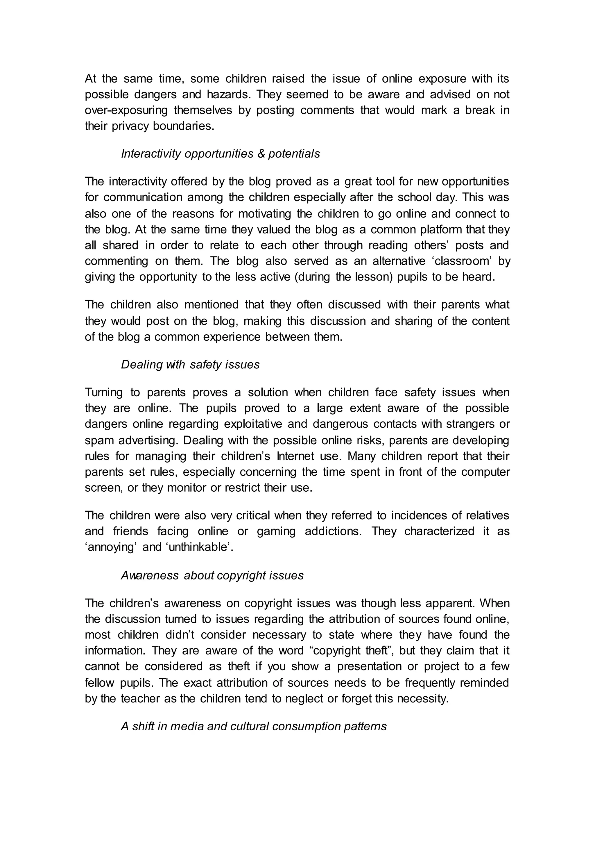 At the same time, some children raised the issue of online exposure with its
possible dangers and hazards. They seemed to be aware and advised on not
over-exposuring themselves by posting comments that would mark a break in
their privacy boundaries.
Interactivity opportunities & potentials
The interactivity offered by the blog proved as a great tool for new opportunities
for communication among the children especially after the school day. This was
also one of the reasons for motivating the children to go online and connect to
the blog. At the same time they valued the blog as a common platform that they
all shared in order to relate to each other through reading others’ posts and
commenting on them. The blog also served as an alternative ‘classroom’ by
giving the opportunity to the less active (during the lesson) pupils to be heard.
The children also mentioned that they often discussed with their parents what
they would post on the blog, making this discussion and sharing of the content
of the blog a common experience between them.
Dealing with safety issues
Turning to parents proves a solution when children face safety issues when
they are online. The pupils proved to a large extent aware of the possible
dangers online regarding exploitative and dangerous contacts with strangers or
spam advertising. Dealing with the possible online risks, parents are developing
rules for managing their children’s Internet use. Many children report that their
parents set rules, especially concerning the time spent in front of the computer
screen, or they monitor or restrict their use.
The children were also very critical when they referred to incidences of relatives
and friends facing online or gaming addictions. They characterized it as
‘annoying’ and ‘unthinkable’.
Awareness about copyright issues
The children’s awareness on copyright issues was though less apparent. When
the discussion turned to issues regarding the attribution of sources found online,
most children didn’t consider necessary to state where they have found the
information. They are aware of the word “copyright theft”, but they claim that it
cannot be considered as theft if you show a presentation or project to a few
fellow pupils. The exact attribution of sources needs to be frequently reminded
by the teacher as the children tend to neglect or forget this necessity.
A shift in media and cultural consumption patterns
 