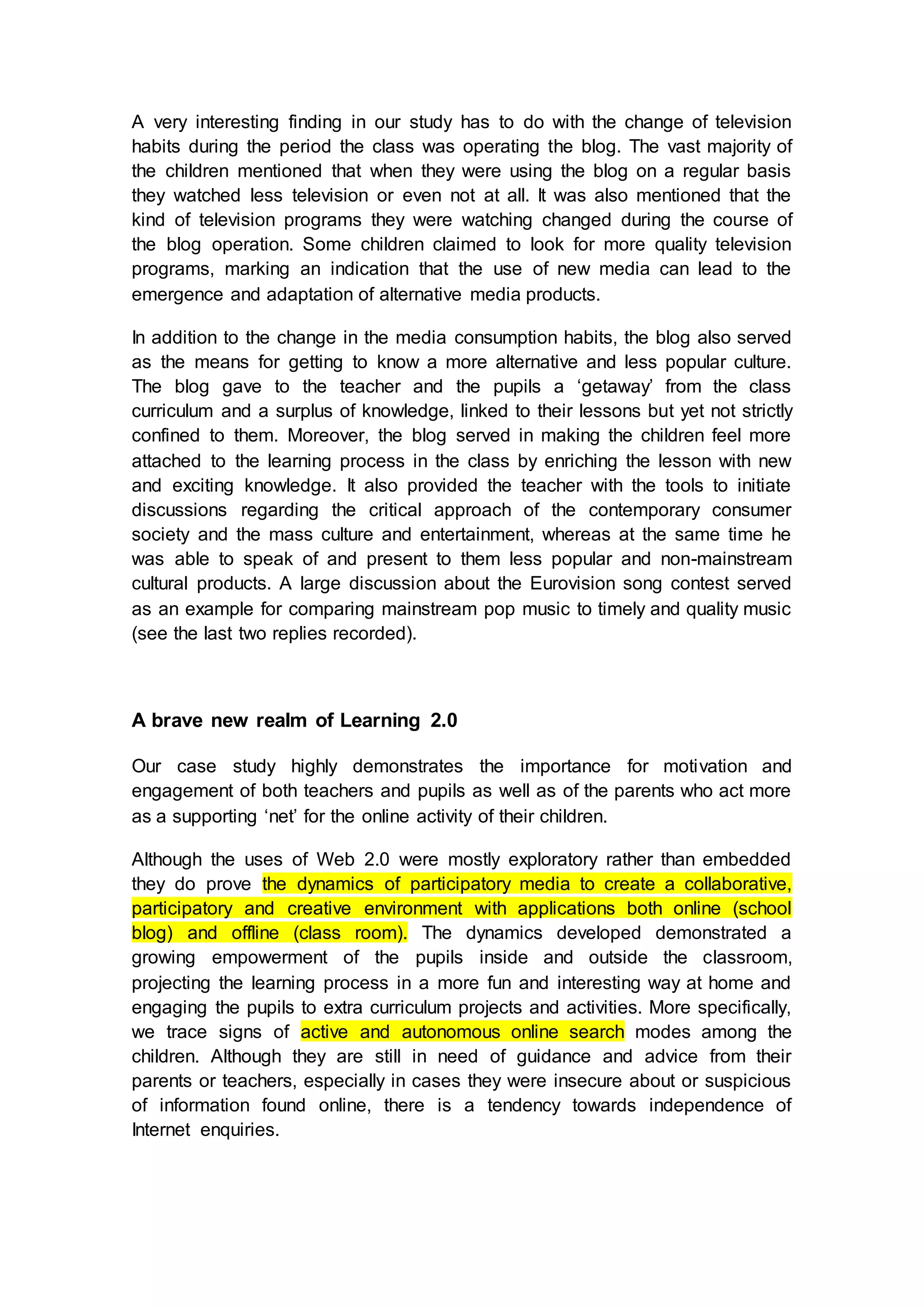 A very interesting finding in our study has to do with the change of television
habits during the period the class was operating the blog. The vast majority of
the children mentioned that when they were using the blog on a regular basis
they watched less television or even not at all. It was also mentioned that the
kind of television programs they were watching changed during the course of
the blog operation. Some children claimed to look for more quality television
programs, marking an indication that the use of new media can lead to the
emergence and adaptation of alternative media products.
In addition to the change in the media consumption habits, the blog also served
as the means for getting to know a more alternative and less popular culture.
The blog gave to the teacher and the pupils a ‘getaway’ from the class
curriculum and a surplus of knowledge, linked to their lessons but yet not strictly
confined to them. Moreover, the blog served in making the children feel more
attached to the learning process in the class by enriching the lesson with new
and exciting knowledge. It also provided the teacher with the tools to initiate
discussions regarding the critical approach of the contemporary consumer
society and the mass culture and entertainment, whereas at the same time he
was able to speak of and present to them less popular and non-mainstream
cultural products. A large discussion about the Eurovision song contest served
as an example for comparing mainstream pop music to timely and quality music
(see the last two replies recorded).
A brave new realm of Learning 2.0
Our case study highly demonstrates the importance for motivation and
engagement of both teachers and pupils as well as of the parents who act more
as a supporting ‘net’ for the online activity of their children.
Although the uses of Web 2.0 were mostly exploratory rather than embedded
they do prove the dynamics of participatory media to create a collaborative,
participatory and creative environment with applications both online (school
blog) and offline (class room). The dynamics developed demonstrated a
growing empowerment of the pupils inside and outside the classroom,
projecting the learning process in a more fun and interesting way at home and
engaging the pupils to extra curriculum projects and activities. More specifically,
we trace signs of active and autonomous online search modes among the
children. Although they are still in need of guidance and advice from their
parents or teachers, especially in cases they were insecure about or suspicious
of information found online, there is a tendency towards independence of
Internet enquiries.
 