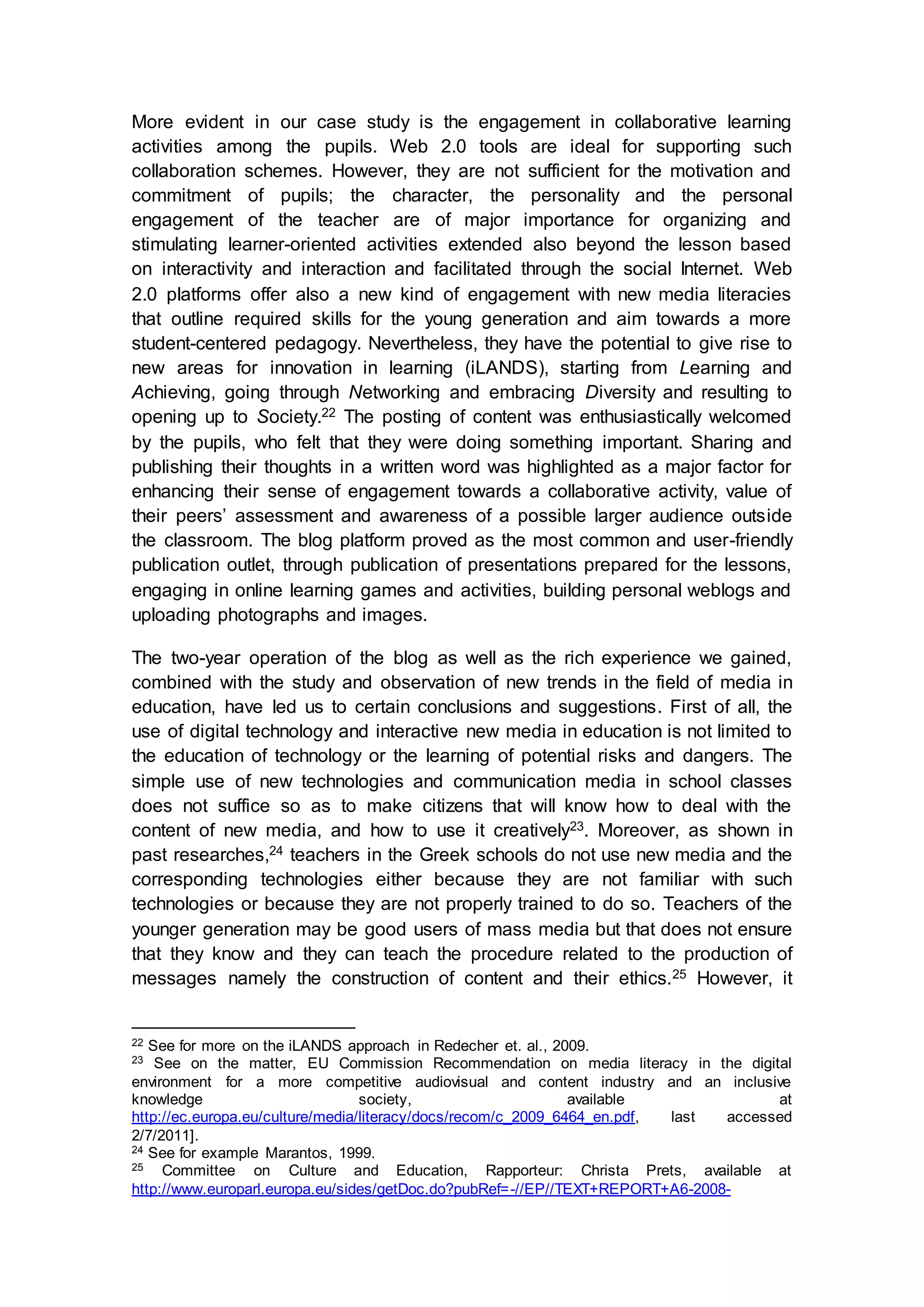 More evident in our case study is the engagement in collaborative learning
activities among the pupils. Web 2.0 tools are ideal for supporting such
collaboration schemes. However, they are not sufficient for the motivation and
commitment of pupils; the character, the personality and the personal
engagement of the teacher are of major importance for organizing and
stimulating learner-oriented activities extended also beyond the lesson based
on interactivity and interaction and facilitated through the social Internet. Web
2.0 platforms offer also a new kind of engagement with new media literacies
that outline required skills for the young generation and aim towards a more
student-centered pedagogy. Nevertheless, they have the potential to give rise to
new areas for innovation in learning (iLANDS), starting from Learning and
Achieving, going through Networking and embracing Diversity and resulting to
opening up to Society.22 The posting of content was enthusiastically welcomed
by the pupils, who felt that they were doing something important. Sharing and
publishing their thoughts in a written word was highlighted as a major factor for
enhancing their sense of engagement towards a collaborative activity, value of
their peers’ assessment and awareness of a possible larger audience outside
the classroom. The blog platform proved as the most common and user-friendly
publication outlet, through publication of presentations prepared for the lessons,
engaging in online learning games and activities, building personal weblogs and
uploading photographs and images.
The two-year operation of the blog as well as the rich experience we gained,
combined with the study and observation of new trends in the field of media in
education, have led us to certain conclusions and suggestions. First of all, the
use of digital technology and interactive new media in education is not limited to
the education of technology or the learning of potential risks and dangers. The
simple use of new technologies and communication media in school classes
does not suffice so as to make citizens that will know how to deal with the
content of new media, and how to use it creatively23. Moreover, as shown in
past researches,24 teachers in the Greek schools do not use new media and the
corresponding technologies either because they are not familiar with such
technologies or because they are not properly trained to do so. Teachers of the
younger generation may be good users of mass media but that does not ensure
that they know and they can teach the procedure related to the production of
messages namely the construction of content and their ethics.25 However, it
22 See for more on the iLANDS approach in Redecher et. al., 2009.
23 See on the matter, EU Commission Recommendation on media literacy in the digital
environment for a more competitive audiovisual and content industry and an inclusive
knowledge society, available at
http://ec.europa.eu/culture/media/literacy/docs/recom/c_2009_6464_en.pdf, last accessed
2/7/2011].
24 See for example Marantos, 1999.
25 Committee on Culture and Education, Rapporteur: Christa Prets, available at
http://www.europarl.europa.eu/sides/getDoc.do?pubRef=-//EP//TEXT+REPORT+A6-2008-
 