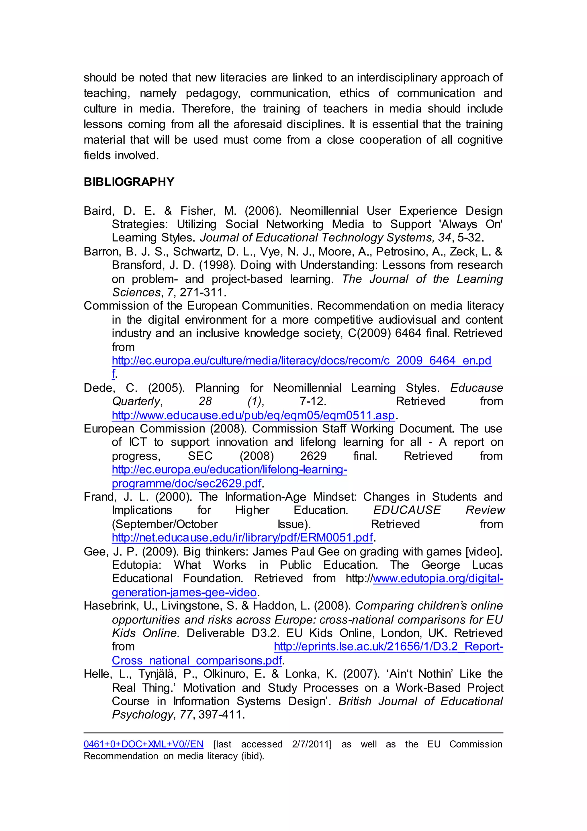 should be noted that new literacies are linked to an interdisciplinary approach of
teaching, namely pedagogy, communication, ethics of communication and
culture in media. Therefore, the training of teachers in media should include
lessons coming from all the aforesaid disciplines. It is essential that the training
material that will be used must come from a close cooperation of all cognitive
fields involved.
BIBLIOGRAPHY
Baird, D. E. & Fisher, M. (2006). Neomillennial User Experience Design
Strategies: Utilizing Social Networking Media to Support 'Always On'
Learning Styles. Journal of Educational Technology Systems, 34, 5-32.
Barron, B. J. S., Schwartz, D. L., Vye, N. J., Moore, A., Petrosino, A., Zeck, L. &
Bransford, J. D. (1998). Doing with Understanding: Lessons from research
on problem- and project-based learning. The Journal of the Learning
Sciences, 7, 271-311.
Commission of the European Communities. Recommendation on media literacy
in the digital environment for a more competitive audiovisual and content
industry and an inclusive knowledge society, C(2009) 6464 final. Retrieved
from
http://ec.europa.eu/culture/media/literacy/docs/recom/c_2009_6464_en.pd
f.
Dede, C. (2005). Planning for Neomillennial Learning Styles. Educause
Quarterly, 28 (1), 7-12. Retrieved from
http://www.educause.edu/pub/eq/eqm05/eqm0511.asp.
European Commission (2008). Commission Staff Working Document. The use
of ICT to support innovation and lifelong learning for all - A report on
progress, SEC (2008) 2629 final. Retrieved from
http://ec.europa.eu/education/lifelong-learning-
programme/doc/sec2629.pdf.
Frand, J. L. (2000). The Information-Age Mindset: Changes in Students and
Implications for Higher Education. EDUCAUSE Review
(September/October Issue). Retrieved from
http://net.educause.edu/ir/library/pdf/ERM0051.pdf.
Gee, J. P. (2009). Big thinkers: James Paul Gee on grading with games [video].
Edutopia: What Works in Public Education. The George Lucas
Educational Foundation. Retrieved from http://www.edutopia.org/digital-
generation-james-gee-video.
Hasebrink, U., Livingstone, S. & Haddon, L. (2008). Comparing children’s online
opportunities and risks across Europe: cross-national comparisons for EU
Kids Online. Deliverable D3.2. EU Kids Online, London, UK. Retrieved
from http://eprints.lse.ac.uk/21656/1/D3.2_Report-
Cross_national_comparisons.pdf.
Helle, L., Tynjälä, P., Olkinuro, E. & Lonka, K. (2007). ‘Ain‘t Nothin’ Like the
Real Thing.’ Motivation and Study Processes on a Work-Based Project
Course in Information Systems Design’. British Journal of Educational
Psychology, 77, 397-411.
0461+0+DOC+XML+V0//EN [last accessed 2/7/2011] as well as the EU Commission
Recommendation on media literacy (ibid).
 