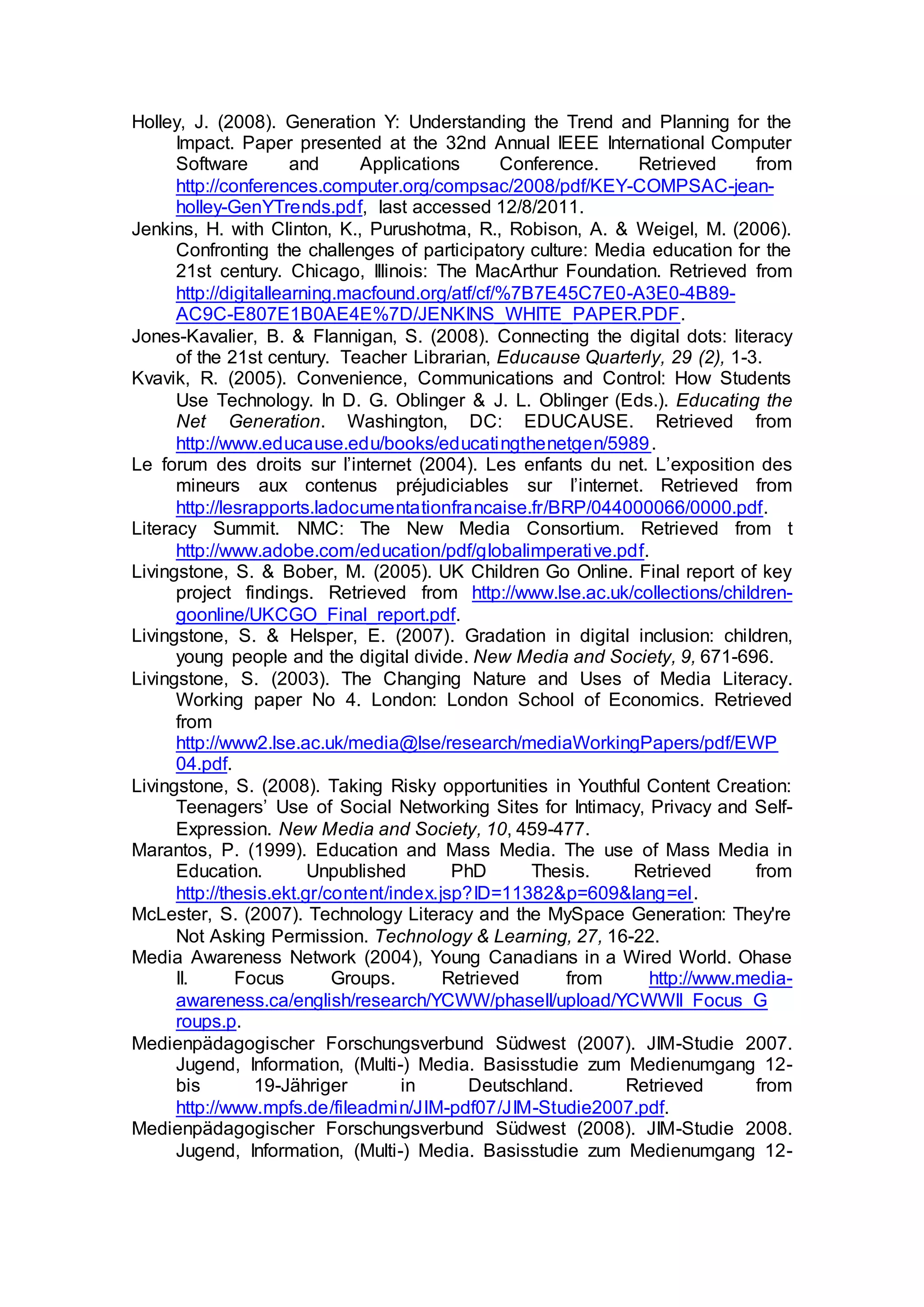 Holley, J. (2008). Generation Y: Understanding the Trend and Planning for the
Impact. Paper presented at the 32nd Annual IEEE International Computer
Software and Applications Conference. Retrieved from
http://conferences.computer.org/compsac/2008/pdf/KEY-COMPSAC-jean-
holley-GenYTrends.pdf, last accessed 12/8/2011.
Jenkins, H. with Clinton, K., Purushotma, R., Robison, A. & Weigel, M. (2006).
Confronting the challenges of participatory culture: Media education for the
21st century. Chicago, Illinois: The MacArthur Foundation. Retrieved from
http://digitallearning.macfound.org/atf/cf/%7B7E45C7E0-A3E0-4B89-
AC9C-E807E1B0AE4E%7D/JENKINS_WHITE_PAPER.PDF.
Jones-Kavalier, B. & Flannigan, S. (2008). Connecting the digital dots: literacy
of the 21st century. Teacher Librarian, Educause Quarterly, 29 (2), 1-3.
Kvavik, R. (2005). Convenience, Communications and Control: How Students
Use Technology. In D. G. Oblinger & J. L. Oblinger (Eds.). Educating the
Net Generation. Washington, DC: EDUCAUSE. Retrieved from
http://www.educause.edu/books/educatingthenetgen/5989.
Le forum des droits sur l’internet (2004). Les enfants du net. L’exposition des
mineurs aux contenus préjudiciables sur l’internet. Retrieved from
http://lesrapports.ladocumentationfrancaise.fr/BRP/044000066/0000.pdf.
Literacy Summit. NMC: The New Media Consortium. Retrieved from t
http://www.adobe.com/education/pdf/globalimperative.pdf.
Livingstone, S. & Bober, M. (2005). UK Children Go Online. Final report of key
project findings. Retrieved from http://www.lse.ac.uk/collections/children-
goonline/UKCGO_Final_report.pdf.
Livingstone, S. & Helsper, E. (2007). Gradation in digital inclusion: children,
young people and the digital divide. New Media and Society, 9, 671-696.
Livingstone, S. (2003). The Changing Nature and Uses of Media Literacy.
Working paper No 4. London: London School of Economics. Retrieved
from
http://www2.lse.ac.uk/media@lse/research/mediaWorkingPapers/pdf/EWP
04.pdf.
Livingstone, S. (2008). Taking Risky opportunities in Youthful Content Creation:
Teenagers’ Use of Social Networking Sites for Intimacy, Privacy and Self-
Expression. New Media and Society, 10, 459-477.
Marantos, P. (1999). Education and Mass Media. The use of Mass Media in
Education. Unpublished PhD Thesis. Retrieved from
http://thesis.ekt.gr/content/index.jsp?ID=11382&p=609&lang=el.
McLester, S. (2007). Technology Literacy and the MySpace Generation: They're
Not Asking Permission. Technology & Learning, 27, 16-22.
Media Awareness Network (2004), Young Canadians in a Wired World. Ohase
II. Focus Groups. Retrieved from http://www.media-
awareness.ca/english/research/YCWW/phaseII/upload/YCWWII_Focus_G
roups.p.
Medienpädagogischer Forschungsverbund Südwest (2007). JIM-Studie 2007.
Jugend, Information, (Multi-) Media. Basisstudie zum Medienumgang 12-
bis 19-Jähriger in Deutschland. Retrieved from
http://www.mpfs.de/fileadmin/JIM-pdf07/JIM-Studie2007.pdf.
Medienpädagogischer Forschungsverbund Südwest (2008). JIM-Studie 2008.
Jugend, Information, (Multi-) Media. Basisstudie zum Medienumgang 12-
 
