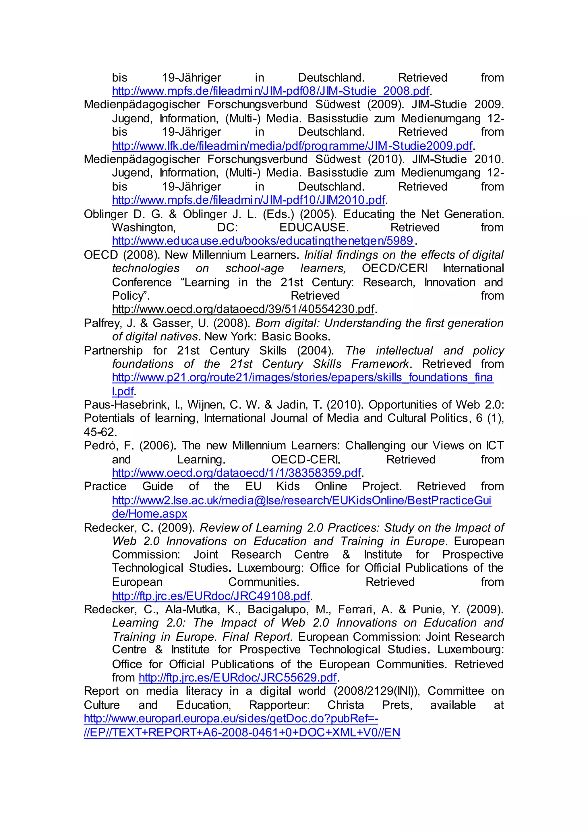 bis 19-Jähriger in Deutschland. Retrieved from
http://www.mpfs.de/fileadmin/JIM-pdf08/JIM-Studie_2008.pdf.
Medienpädagogischer Forschungsverbund Südwest (2009). JIM-Studie 2009.
Jugend, Information, (Multi-) Media. Basisstudie zum Medienumgang 12-
bis 19-Jähriger in Deutschland. Retrieved from
http://www.lfk.de/fileadmin/media/pdf/programme/JIM-Studie2009.pdf.
Medienpädagogischer Forschungsverbund Südwest (2010). JIM-Studie 2010.
Jugend, Information, (Multi-) Media. Basisstudie zum Medienumgang 12-
bis 19-Jähriger in Deutschland. Retrieved from
http://www.mpfs.de/fileadmin/JIM-pdf10/JIM2010.pdf.
Oblinger D. G. & Oblinger J. L. (Eds.) (2005). Educating the Net Generation.
Washington, DC: EDUCAUSE. Retrieved from
http://www.educause.edu/books/educatingthenetgen/5989.
OECD (2008). New Millennium Learners. Initial findings on the effects of digital
technologies on school-age learners, OECD/CERI International
Conference “Learning in the 21st Century: Research, Innovation and
Policy”. Retrieved from
http://www.oecd.org/dataoecd/39/51/40554230.pdf.
Palfrey, J. & Gasser, U. (2008). Born digital: Understanding the first generation
of digital natives. New York: Basic Books.
Partnership for 21st Century Skills (2004). The intellectual and policy
foundations of the 21st Century Skills Framework. Retrieved from
http://www.p21.org/route21/images/stories/epapers/skills_foundations_fina
l.pdf.
Paus-Hasebrink, I., Wijnen, C. W. & Jadin, T. (2010). Opportunities of Web 2.0:
Potentials of learning, International Journal of Media and Cultural Politics, 6 (1),
45-62.
Pedró, F. (2006). The new Millennium Learners: Challenging our Views on ICT
and Learning. OECD-CERI. Retrieved from
http://www.oecd.org/dataoecd/1/1/38358359.pdf.
Practice Guide of the EU Kids Online Project. Retrieved from
http://www2.lse.ac.uk/media@lse/research/EUKidsOnline/BestPracticeGui
de/Home.aspx
Redecker, C. (2009). Review of Learning 2.0 Practices: Study on the Impact of
Web 2.0 Innovations on Education and Training in Europe. European
Commission: Joint Research Centre & Institute for Prospective
Technological Studies. Luxembourg: Office for Official Publications of the
European Communities. Retrieved from
http://ftp.jrc.es/EURdoc/JRC49108.pdf.
Redecker, C., Ala-Mutka, K., Bacigalupo, M., Ferrari, A. & Punie, Y. (2009).
Learning 2.0: The Impact of Web 2.0 Innovations on Education and
Training in Europe. Final Report. European Commission: Joint Research
Centre & Institute for Prospective Technological Studies. Luxembourg:
Office for Official Publications of the European Communities. Retrieved
from http://ftp.jrc.es/EURdoc/JRC55629.pdf.
Report on media literacy in a digital world (2008/2129(INI)), Committee on
Culture and Education, Rapporteur: Christa Prets, available at
http://www.europarl.europa.eu/sides/getDoc.do?pubRef=-
//EP//TEXT+REPORT+A6-2008-0461+0+DOC+XML+V0//EN
 