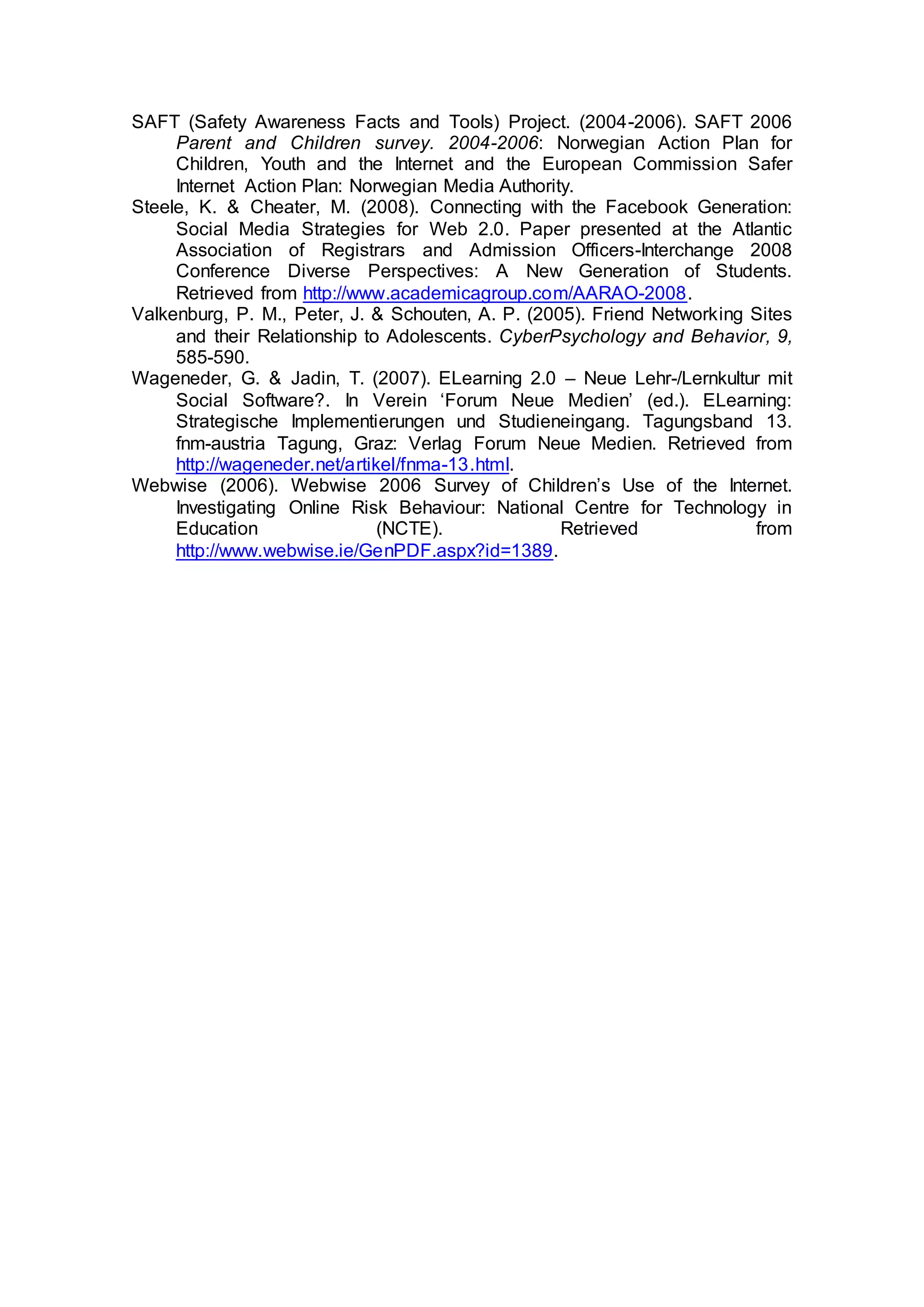 SAFT (Safety Awareness Facts and Tools) Project. (2004-2006). SAFT 2006
Parent and Children survey. 2004-2006: Norwegian Action Plan for
Children, Youth and the Internet and the European Commission Safer
Internet Action Plan: Norwegian Media Authority.
Steele, K. & Cheater, M. (2008). Connecting with the Facebook Generation:
Social Media Strategies for Web 2.0. Paper presented at the Atlantic
Association of Registrars and Admission Officers-Interchange 2008
Conference Diverse Perspectives: A New Generation of Students.
Retrieved from http://www.academicagroup.com/AARAO-2008.
Valkenburg, P. M., Peter, J. & Schouten, A. P. (2005). Friend Networking Sites
and their Relationship to Adolescents. CyberPsychology and Behavior, 9,
585-590.
Wageneder, G. & Jadin, T. (2007). ELearning 2.0 – Neue Lehr-/Lernkultur mit
Social Software?. In Verein ‘Forum Neue Medien’ (ed.). ELearning:
Strategische Implementierungen und Studieneingang. Tagungsband 13.
fnm-austria Tagung, Graz: Verlag Forum Neue Medien. Retrieved from
http://wageneder.net/artikel/fnma-13.html.
Webwise (2006). Webwise 2006 Survey of Children’s Use of the Internet.
Investigating Online Risk Behaviour: National Centre for Technology in
Education (NCTE). Retrieved from
http://www.webwise.ie/GenPDF.aspx?id=1389.
 