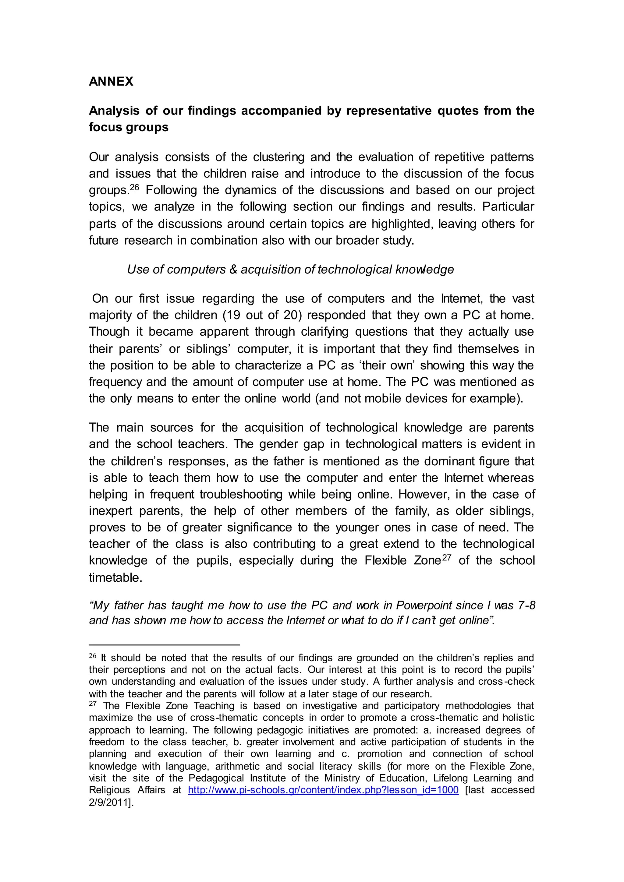 ANNEX
Analysis of our findings accompanied by representative quotes from the
focus groups
Our analysis consists of the clustering and the evaluation of repetitive patterns
and issues that the children raise and introduce to the discussion of the focus
groups.26 Following the dynamics of the discussions and based on our project
topics, we analyze in the following section our findings and results. Particular
parts of the discussions around certain topics are highlighted, leaving others for
future research in combination also with our broader study.
Use of computers & acquisition of technological knowledge
On our first issue regarding the use of computers and the Internet, the vast
majority of the children (19 out of 20) responded that they own a PC at home.
Though it became apparent through clarifying questions that they actually use
their parents’ or siblings’ computer, it is important that they find themselves in
the position to be able to characterize a PC as ‘their own’ showing this way the
frequency and the amount of computer use at home. The PC was mentioned as
the only means to enter the online world (and not mobile devices for example).
The main sources for the acquisition of technological knowledge are parents
and the school teachers. The gender gap in technological matters is evident in
the children’s responses, as the father is mentioned as the dominant figure that
is able to teach them how to use the computer and enter the Internet whereas
helping in frequent troubleshooting while being online. However, in the case of
inexpert parents, the help of other members of the family, as older siblings,
proves to be of greater significance to the younger ones in case of need. The
teacher of the class is also contributing to a great extend to the technological
knowledge of the pupils, especially during the Flexible Zone27 of the school
timetable.
“My father has taught me how to use the PC and work in Powerpoint since I was 7-8
and has shown me how to access the Internet or what to do if I can’t get online”.
26 It should be noted that the results of our findings are grounded on the children’s replies and
their perceptions and not on the actual facts. Our interest at this point is to record the pupils’
own understanding and evaluation of the issues under study. A further analysis and cross-check
with the teacher and the parents will follow at a later stage of our research.
27 The Flexible Zone Teaching is based on investigative and participatory methodologies that
maximize the use of cross-thematic concepts in order to promote a cross-thematic and holistic
approach to learning. The following pedagogic initiatives are promoted: a. increased degrees of
freedom to the class teacher, b. greater involvement and active participation of students in the
planning and execution of their own learning and c. promotion and connection of school
knowledge with language, arithmetic and social literacy skills (for more on the Flexible Zone,
visit the site of the Pedagogical Institute of the Ministry of Education, Lifelong Learning and
Religious Affairs at http://www.pi-schools.gr/content/index.php?lesson_id=1000 [last accessed
2/9/2011].
 