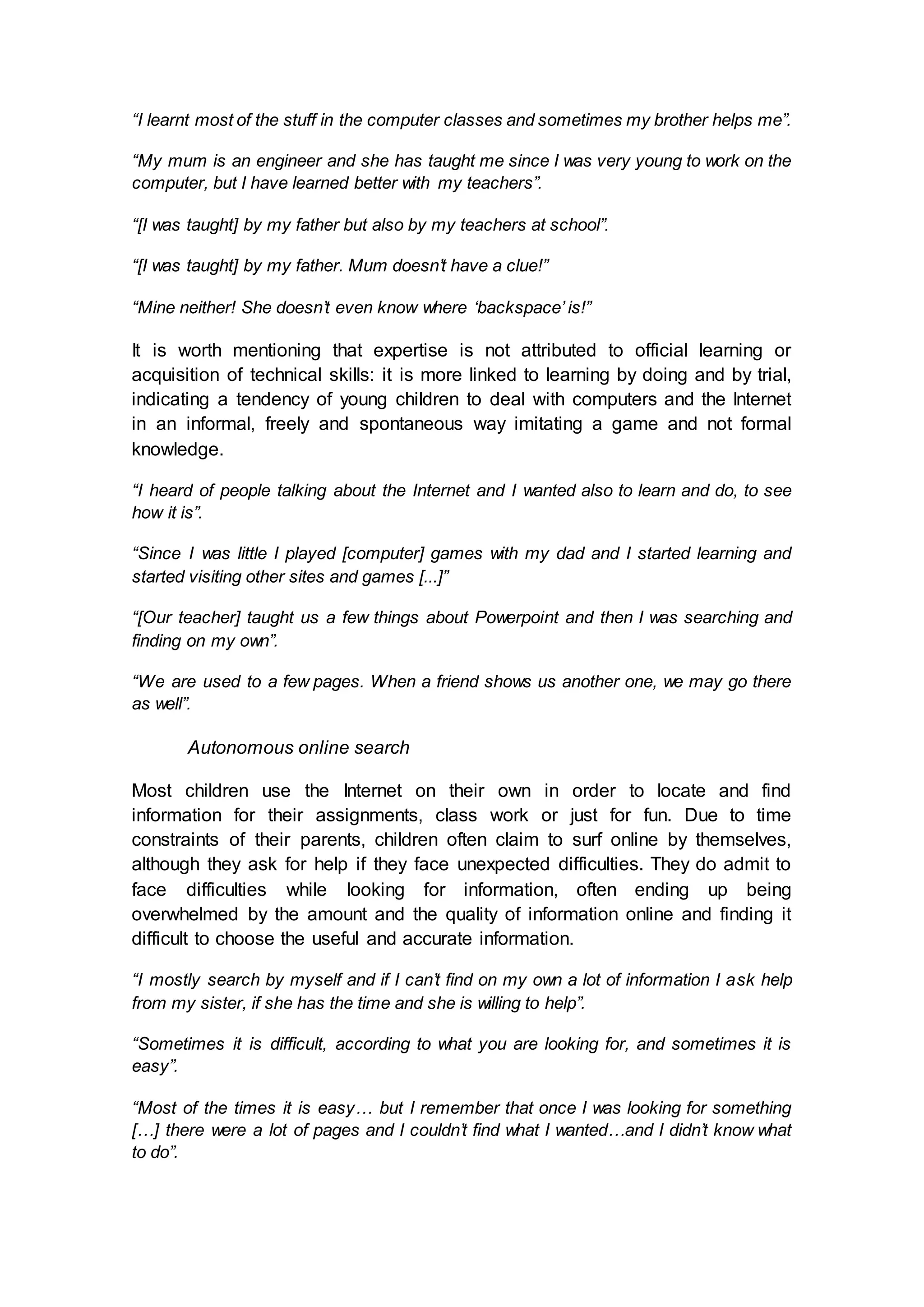 “I learnt most of the stuff in the computer classes and sometimes my brother helps me”.
“My mum is an engineer and she has taught me since I was very young to work on the
computer, but I have learned better with my teachers”.
“[I was taught] by my father but also by my teachers at school”.
“[I was taught] by my father. Mum doesn’t have a clue!”
“Mine neither! She doesn’t even know where ‘backspace’ is!”
It is worth mentioning that expertise is not attributed to official learning or
acquisition of technical skills: it is more linked to learning by doing and by trial,
indicating a tendency of young children to deal with computers and the Internet
in an informal, freely and spontaneous way imitating a game and not formal
knowledge.
“I heard of people talking about the Internet and I wanted also to learn and do, to see
how it is”.
“Since I was little I played [computer] games with my dad and I started learning and
started visiting other sites and games [...]”
“[Our teacher] taught us a few things about Powerpoint and then I was searching and
finding on my own”.
“We are used to a few pages. When a friend shows us another one, we may go there
as well”.
Autonomous online search
Most children use the Internet on their own in order to locate and find
information for their assignments, class work or just for fun. Due to time
constraints of their parents, children often claim to surf online by themselves,
although they ask for help if they face unexpected difficulties. They do admit to
face difficulties while looking for information, often ending up being
overwhelmed by the amount and the quality of information online and finding it
difficult to choose the useful and accurate information.
“I mostly search by myself and if I can’t find on my own a lot of information I ask help
from my sister, if she has the time and she is willing to help”.
“Sometimes it is difficult, according to what you are looking for, and sometimes it is
easy”.
“Most of the times it is easy… but I remember that once I was looking for something
[…] there were a lot of pages and I couldn’t find what I wanted…and I didn’t know what
to do”.
 