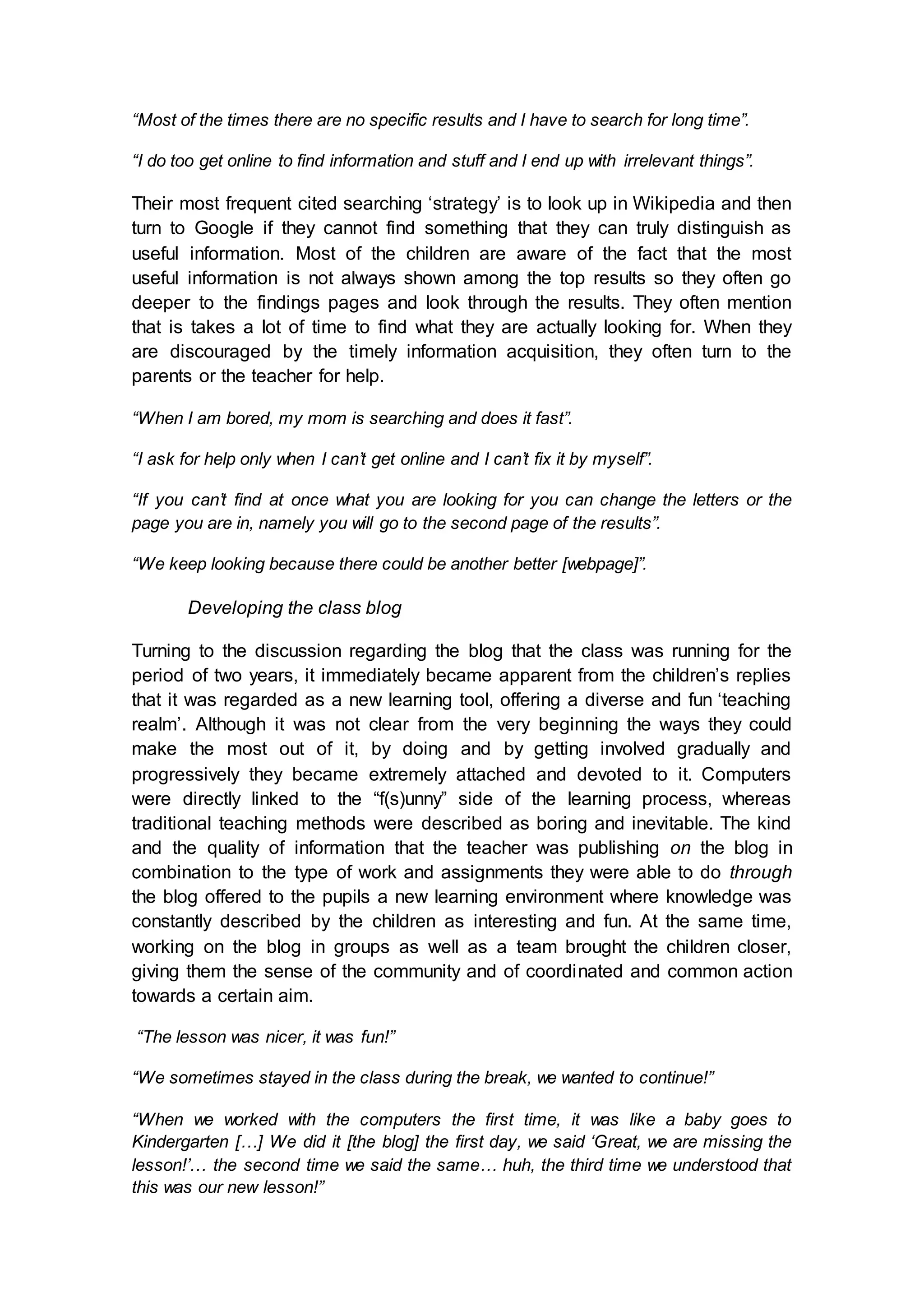 “Most of the times there are no specific results and I have to search for long time”.
“I do too get online to find information and stuff and I end up with irrelevant things”.
Their most frequent cited searching ‘strategy’ is to look up in Wikipedia and then
turn to Google if they cannot find something that they can truly distinguish as
useful information. Most of the children are aware of the fact that the most
useful information is not always shown among the top results so they often go
deeper to the findings pages and look through the results. They often mention
that is takes a lot of time to find what they are actually looking for. When they
are discouraged by the timely information acquisition, they often turn to the
parents or the teacher for help.
“When I am bored, my mom is searching and does it fast”.
“I ask for help only when I can’t get online and I can’t fix it by myself”.
“If you can’t find at once what you are looking for you can change the letters or the
page you are in, namely you will go to the second page of the results”.
“We keep looking because there could be another better [webpage]”.
Developing the class blog
Turning to the discussion regarding the blog that the class was running for the
period of two years, it immediately became apparent from the children’s replies
that it was regarded as a new learning tool, offering a diverse and fun ‘teaching
realm’. Although it was not clear from the very beginning the ways they could
make the most out of it, by doing and by getting involved gradually and
progressively they became extremely attached and devoted to it. Computers
were directly linked to the “f(s)unny” side of the learning process, whereas
traditional teaching methods were described as boring and inevitable. The kind
and the quality of information that the teacher was publishing on the blog in
combination to the type of work and assignments they were able to do through
the blog offered to the pupils a new learning environment where knowledge was
constantly described by the children as interesting and fun. At the same time,
working on the blog in groups as well as a team brought the children closer,
giving them the sense of the community and of coordinated and common action
towards a certain aim.
“The lesson was nicer, it was fun!”
“We sometimes stayed in the class during the break, we wanted to continue!”
“When we worked with the computers the first time, it was like a baby goes to
Kindergarten […] We did it [the blog] the first day, we said ‘Great, we are missing the
lesson!’… the second time we said the same… huh, the third time we understood that
this was our new lesson!”
 