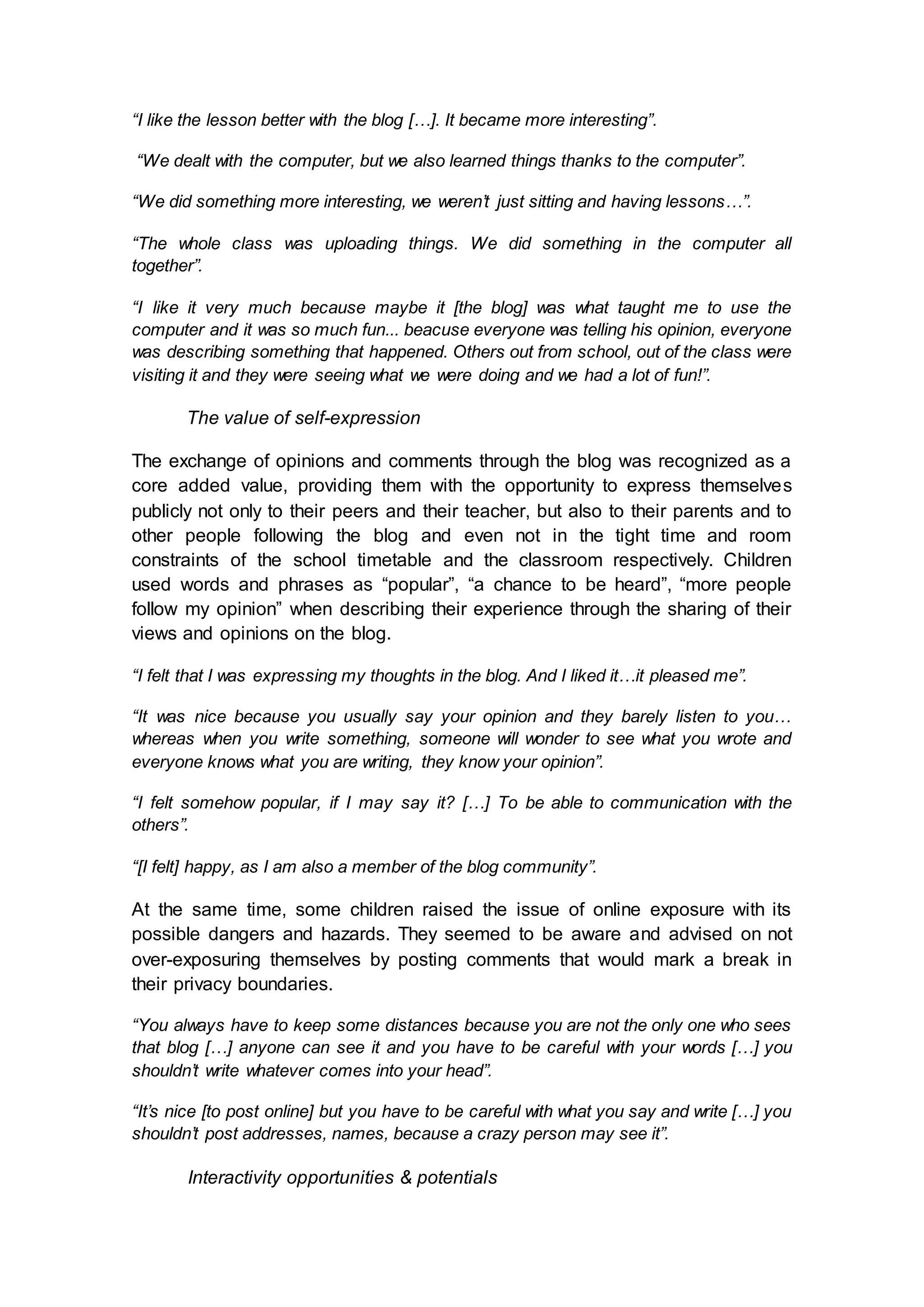 “I like the lesson better with the blog […]. It became more interesting”.
“We dealt with the computer, but we also learned things thanks to the computer”.
“We did something more interesting, we weren’t just sitting and having lessons…”.
“The whole class was uploading things. We did something in the computer all
together”.
“I like it very much because maybe it [the blog] was what taught me to use the
computer and it was so much fun... beacuse everyone was telling his opinion, everyone
was describing something that happened. Others out from school, out of the class were
visiting it and they were seeing what we were doing and we had a lot of fun!”.
The value of self-expression
The exchange of opinions and comments through the blog was recognized as a
core added value, providing them with the opportunity to express themselves
publicly not only to their peers and their teacher, but also to their parents and to
other people following the blog and even not in the tight time and room
constraints of the school timetable and the classroom respectively. Children
used words and phrases as “popular”, “a chance to be heard”, “more people
follow my opinion” when describing their experience through the sharing of their
views and opinions on the blog.
“I felt that I was expressing my thoughts in the blog. And I liked it…it pleased me”.
“It was nice because you usually say your opinion and they barely listen to you…
whereas when you write something, someone will wonder to see what you wrote and
everyone knows what you are writing, they know your opinion”.
“I felt somehow popular, if I may say it? […] To be able to communication with the
others”.
“[I felt] happy, as I am also a member of the blog community”.
At the same time, some children raised the issue of online exposure with its
possible dangers and hazards. They seemed to be aware and advised on not
over-exposuring themselves by posting comments that would mark a break in
their privacy boundaries.
“You always have to keep some distances because you are not the only one who sees
that blog […] anyone can see it and you have to be careful with your words […] you
shouldn’t write whatever comes into your head”.
“It’s nice [to post online] but you have to be careful with what you say and write […] you
shouldn’t post addresses, names, because a crazy person may see it”.
Interactivity opportunities & potentials
 