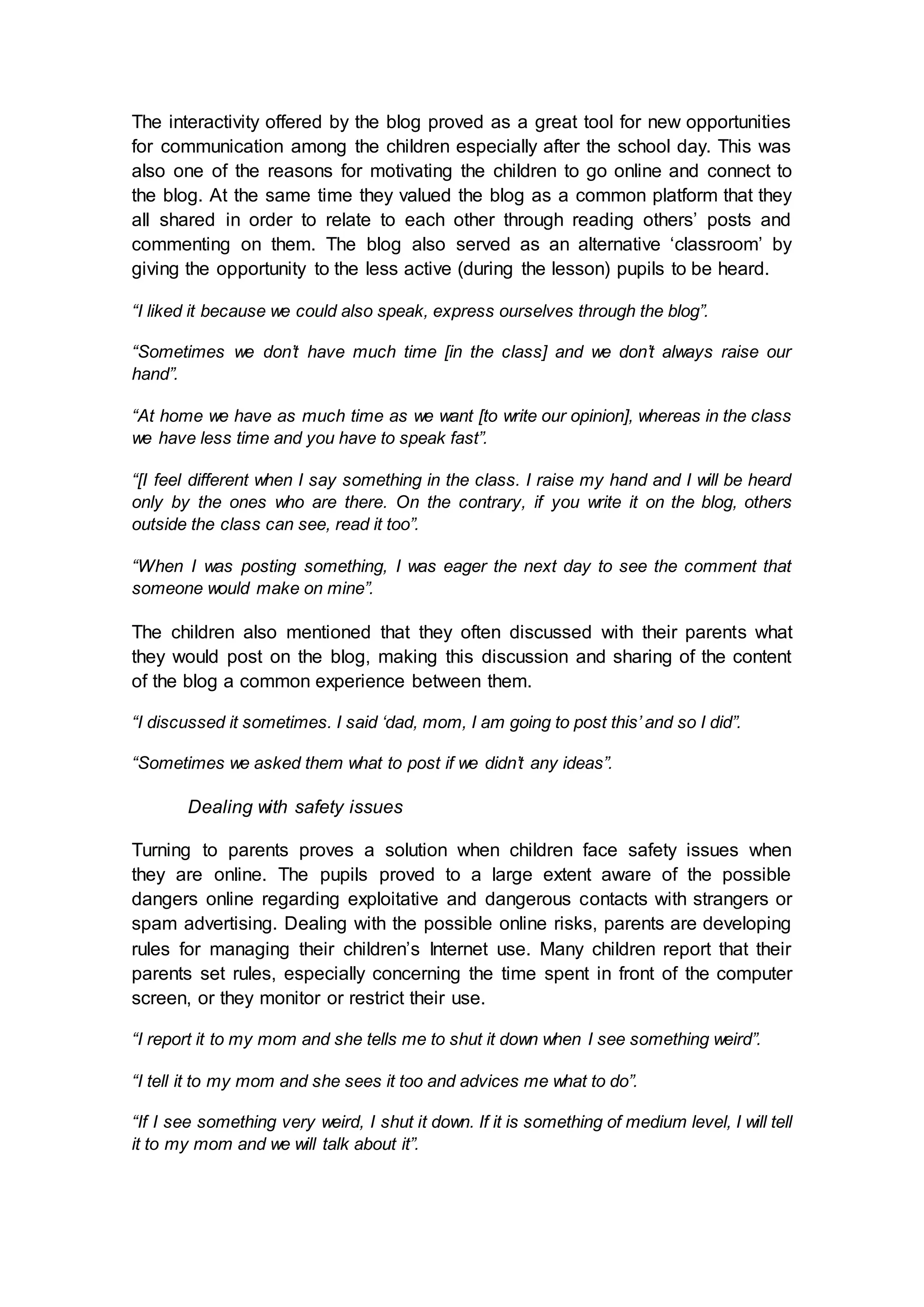 The interactivity offered by the blog proved as a great tool for new opportunities
for communication among the children especially after the school day. This was
also one of the reasons for motivating the children to go online and connect to
the blog. At the same time they valued the blog as a common platform that they
all shared in order to relate to each other through reading others’ posts and
commenting on them. The blog also served as an alternative ‘classroom’ by
giving the opportunity to the less active (during the lesson) pupils to be heard.
“I liked it because we could also speak, express ourselves through the blog”.
“Sometimes we don’t have much time [in the class] and we don’t always raise our
hand”.
“At home we have as much time as we want [to write our opinion], whereas in the class
we have less time and you have to speak fast”.
“[I feel different when I say something in the class. I raise my hand and I will be heard
only by the ones who are there. On the contrary, if you write it on the blog, others
outside the class can see, read it too”.
“When I was posting something, I was eager the next day to see the comment that
someone would make on mine”.
The children also mentioned that they often discussed with their parents what
they would post on the blog, making this discussion and sharing of the content
of the blog a common experience between them.
“I discussed it sometimes. I said ‘dad, mom, I am going to post this’ and so I did”.
“Sometimes we asked them what to post if we didn’t any ideas”.
Dealing with safety issues
Turning to parents proves a solution when children face safety issues when
they are online. The pupils proved to a large extent aware of the possible
dangers online regarding exploitative and dangerous contacts with strangers or
spam advertising. Dealing with the possible online risks, parents are developing
rules for managing their children’s Internet use. Many children report that their
parents set rules, especially concerning the time spent in front of the computer
screen, or they monitor or restrict their use.
“I report it to my mom and she tells me to shut it down when I see something weird”.
“I tell it to my mom and she sees it too and advices me what to do”.
“If I see something very weird, I shut it down. If it is something of medium level, I will tell
it to my mom and we will talk about it”.
 