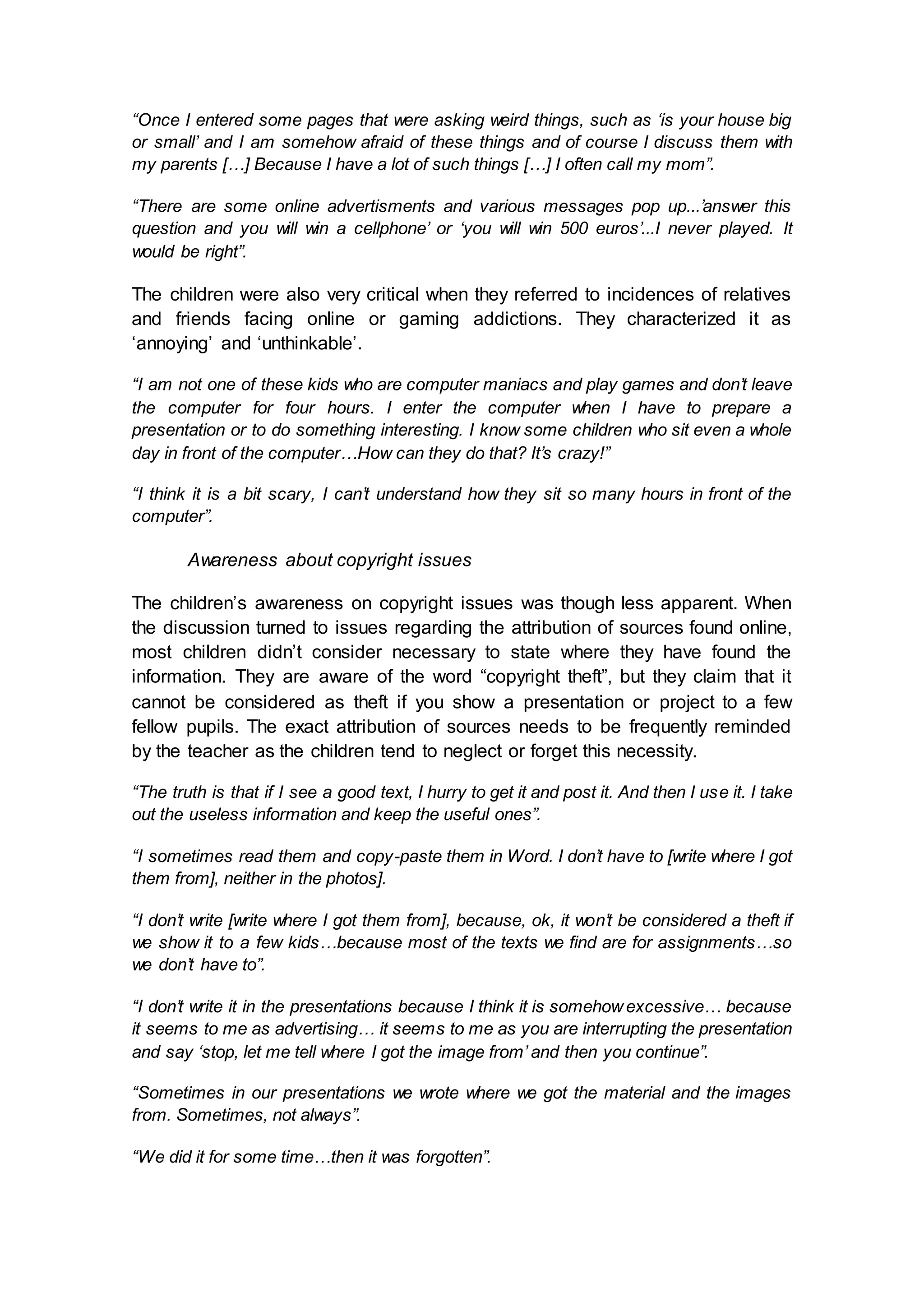 “Once I entered some pages that were asking weird things, such as ‘is your house big
or small’ and I am somehow afraid of these things and of course I discuss them with
my parents […] Because I have a lot of such things […] I often call my mom”.
“There are some online advertisments and various messages pop up...’answer this
question and you will win a cellphone’ or ‘you will win 500 euros’...I never played. It
would be right”.
The children were also very critical when they referred to incidences of relatives
and friends facing online or gaming addictions. They characterized it as
‘annoying’ and ‘unthinkable’.
“I am not one of these kids who are computer maniacs and play games and don’t leave
the computer for four hours. I enter the computer when I have to prepare a
presentation or to do something interesting. I know some children who sit even a whole
day in front of the computer…How can they do that? It’s crazy!”
“I think it is a bit scary, I can’t understand how they sit so many hours in front of the
computer”.
Awareness about copyright issues
The children’s awareness on copyright issues was though less apparent. When
the discussion turned to issues regarding the attribution of sources found online,
most children didn’t consider necessary to state where they have found the
information. They are aware of the word “copyright theft”, but they claim that it
cannot be considered as theft if you show a presentation or project to a few
fellow pupils. The exact attribution of sources needs to be frequently reminded
by the teacher as the children tend to neglect or forget this necessity.
“The truth is that if I see a good text, I hurry to get it and post it. And then I use it. I take
out the useless information and keep the useful ones”.
“I sometimes read them and copy-paste them in Word. I don’t have to [write where I got
them from], neither in the photos].
“I don’t write [write where I got them from], because, ok, it won’t be considered a theft if
we show it to a few kids…because most of the texts we find are for assignments…so
we don’t have to”.
“I don’t write it in the presentations because I think it is somehowexcessive… because
it seems to me as advertising… it seems to me as you are interrupting the presentation
and say ‘stop, let me tell where I got the image from’ and then you continue”.
“Sometimes in our presentations we wrote where we got the material and the images
from. Sometimes, not always”.
“We did it for some time…then it was forgotten”.
 