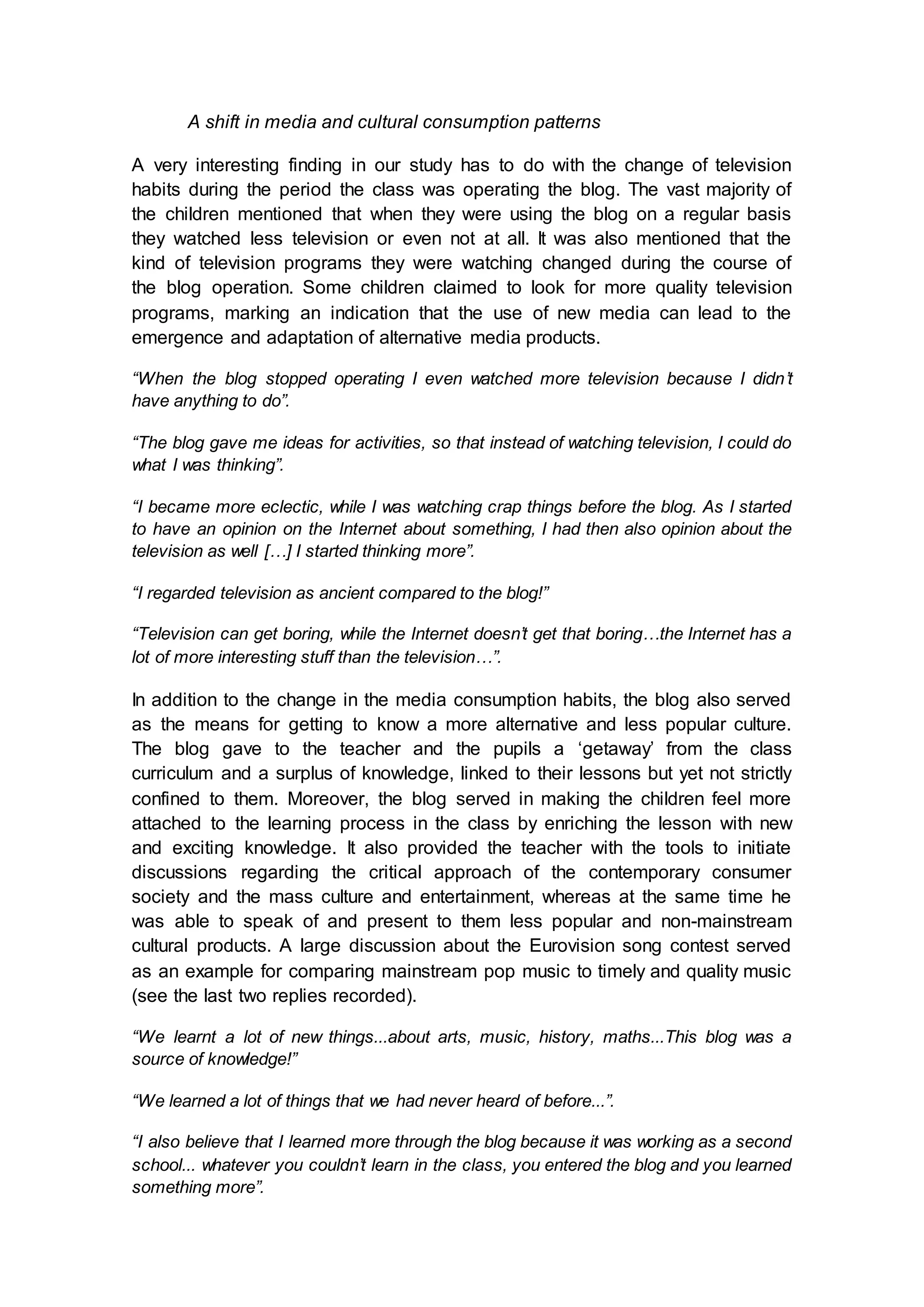 A shift in media and cultural consumption patterns
A very interesting finding in our study has to do with the change of television
habits during the period the class was operating the blog. The vast majority of
the children mentioned that when they were using the blog on a regular basis
they watched less television or even not at all. It was also mentioned that the
kind of television programs they were watching changed during the course of
the blog operation. Some children claimed to look for more quality television
programs, marking an indication that the use of new media can lead to the
emergence and adaptation of alternative media products.
“When the blog stopped operating I even watched more television because I didn’t
have anything to do”.
“The blog gave me ideas for activities, so that instead of watching television, I could do
what I was thinking”.
“I became more eclectic, while I was watching crap things before the blog. As I started
to have an opinion on the Internet about something, I had then also opinion about the
television as well […] I started thinking more”.
“I regarded television as ancient compared to the blog!”
“Television can get boring, while the Internet doesn’t get that boring…the Internet has a
lot of more interesting stuff than the television…”.
In addition to the change in the media consumption habits, the blog also served
as the means for getting to know a more alternative and less popular culture.
The blog gave to the teacher and the pupils a ‘getaway’ from the class
curriculum and a surplus of knowledge, linked to their lessons but yet not strictly
confined to them. Moreover, the blog served in making the children feel more
attached to the learning process in the class by enriching the lesson with new
and exciting knowledge. It also provided the teacher with the tools to initiate
discussions regarding the critical approach of the contemporary consumer
society and the mass culture and entertainment, whereas at the same time he
was able to speak of and present to them less popular and non-mainstream
cultural products. A large discussion about the Eurovision song contest served
as an example for comparing mainstream pop music to timely and quality music
(see the last two replies recorded).
“We learnt a lot of new things...about arts, music, history, maths...This blog was a
source of knowledge!”
“We learned a lot of things that we had never heard of before...”.
“I also believe that I learned more through the blog because it was working as a second
school... whatever you couldn’t learn in the class, you entered the blog and you learned
something more”.
 