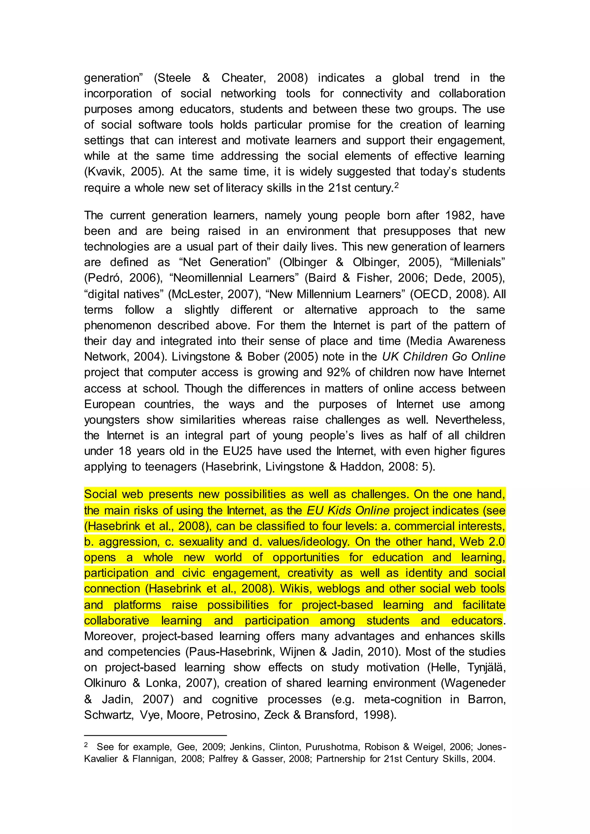 generation” (Steele & Cheater, 2008) indicates a global trend in the
incorporation of social networking tools for connectivity and collaboration
purposes among educators, students and between these two groups. The use
of social software tools holds particular promise for the creation of learning
settings that can interest and motivate learners and support their engagement,
while at the same time addressing the social elements of effective learning
(Kvavik, 2005). At the same time, it is widely suggested that today’s students
require a whole new set of literacy skills in the 21st century.2
The current generation learners, namely young people born after 1982, have
been and are being raised in an environment that presupposes that new
technologies are a usual part of their daily lives. This new generation of learners
are defined as “Net Generation” (Olbinger & Olbinger, 2005), “Millenials”
(Pedró, 2006), “Neomillennial Learners” (Baird & Fisher, 2006; Dede, 2005),
“digital natives” (McLester, 2007), “New Millennium Learners” (OECD, 2008). All
terms follow a slightly different or alternative approach to the same
phenomenon described above. For them the Internet is part of the pattern of
their day and integrated into their sense of place and time (Media Awareness
Network, 2004). Livingstone & Bober (2005) note in the UK Children Go Online
project that computer access is growing and 92% of children now have Internet
access at school. Though the differences in matters of online access between
European countries, the ways and the purposes of Internet use among
youngsters show similarities whereas raise challenges as well. Nevertheless,
the Internet is an integral part of young people’s lives as half of all children
under 18 years old in the EU25 have used the Internet, with even higher figures
applying to teenagers (Hasebrink, Livingstone & Haddon, 2008: 5).
Social web presents new possibilities as well as challenges. On the one hand,
the main risks of using the Internet, as the EU Kids Online project indicates (see
(Hasebrink et al., 2008), can be classified to four levels: a. commercial interests,
b. aggression, c. sexuality and d. values/ideology. On the other hand, Web 2.0
opens a whole new world of opportunities for education and learning,
participation and civic engagement, creativity as well as identity and social
connection (Hasebrink et al., 2008). Wikis, weblogs and other social web tools
and platforms raise possibilities for project-based learning and facilitate
collaborative learning and participation among students and educators.
Moreover, project-based learning offers many advantages and enhances skills
and competencies (Paus-Hasebrink, Wijnen & Jadin, 2010). Most of the studies
on project-based learning show effects on study motivation (Helle, Tynjälä,
Olkinuro & Lonka, 2007), creation of shared learning environment (Wageneder
& Jadin, 2007) and cognitive processes (e.g. meta-cognition in Barron,
Schwartz, Vye, Moore, Petrosino, Zeck & Bransford, 1998).
2 See for example, Gee, 2009; Jenkins, Clinton, Purushotma, Robison & Weigel, 2006; Jones-
Kavalier & Flannigan, 2008; Palfrey & Gasser, 2008; Partnership for 21st Century Skills, 2004.
 