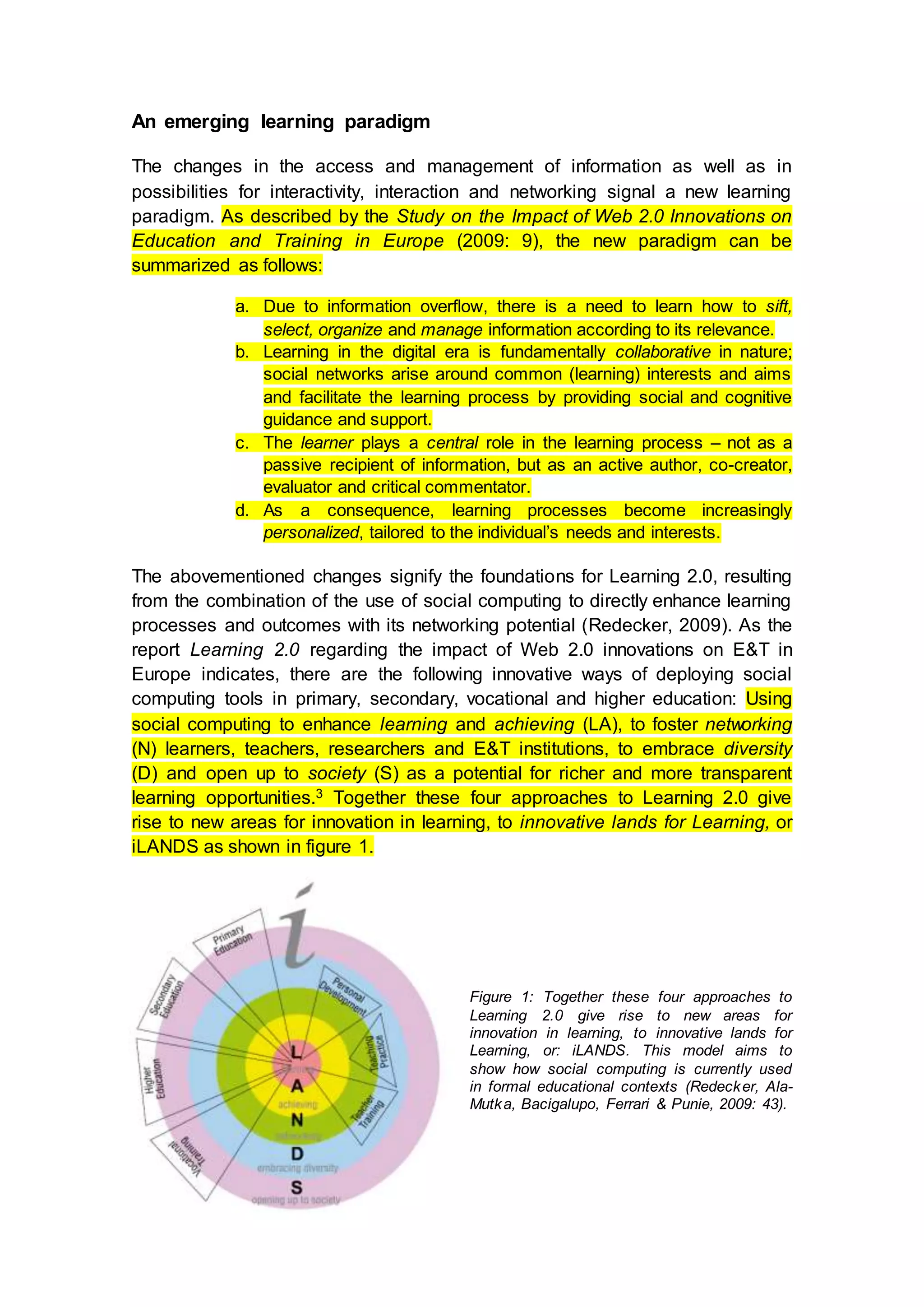 An emerging learning paradigm
The changes in the access and management of information as well as in
possibilities for interactivity, interaction and networking signal a new learning
paradigm. As described by the Study on the Impact of Web 2.0 Innovations on
Education and Training in Europe (2009: 9), the new paradigm can be
summarized as follows:
a. Due to information overflow, there is a need to learn how to sift,
select, organize and manage information according to its relevance.
b. Learning in the digital era is fundamentally collaborative in nature;
social networks arise around common (learning) interests and aims
and facilitate the learning process by providing social and cognitive
guidance and support.
c. The learner plays a central role in the learning process – not as a
passive recipient of information, but as an active author, co-creator,
evaluator and critical commentator.
d. As a consequence, learning processes become increasingly
personalized, tailored to the individual’s needs and interests.
The abovementioned changes signify the foundations for Learning 2.0, resulting
from the combination of the use of social computing to directly enhance learning
processes and outcomes with its networking potential (Redecker, 2009). As the
report Learning 2.0 regarding the impact of Web 2.0 innovations on E&T in
Europe indicates, there are the following innovative ways of deploying social
computing tools in primary, secondary, vocational and higher education: Using
social computing to enhance learning and achieving (LA), to foster networking
(N) learners, teachers, researchers and E&T institutions, to embrace diversity
(D) and open up to society (S) as a potential for richer and more transparent
learning opportunities.3 Together these four approaches to Learning 2.0 give
rise to new areas for innovation in learning, to innovative lands for Learning, or
iLANDS as shown in figure 1.
Figure 1: Together these four approaches to
Learning 2.0 give rise to new areas for
innovation in learning, to innovative lands for
Learning, or: iLANDS. This model aims to
show how social computing is currently used
in formal educational contexts (Redecker, Ala-
Mutka, Bacigalupo, Ferrari & Punie, 2009: 43).
3 More in Redecker, 2009: 47-48.
 