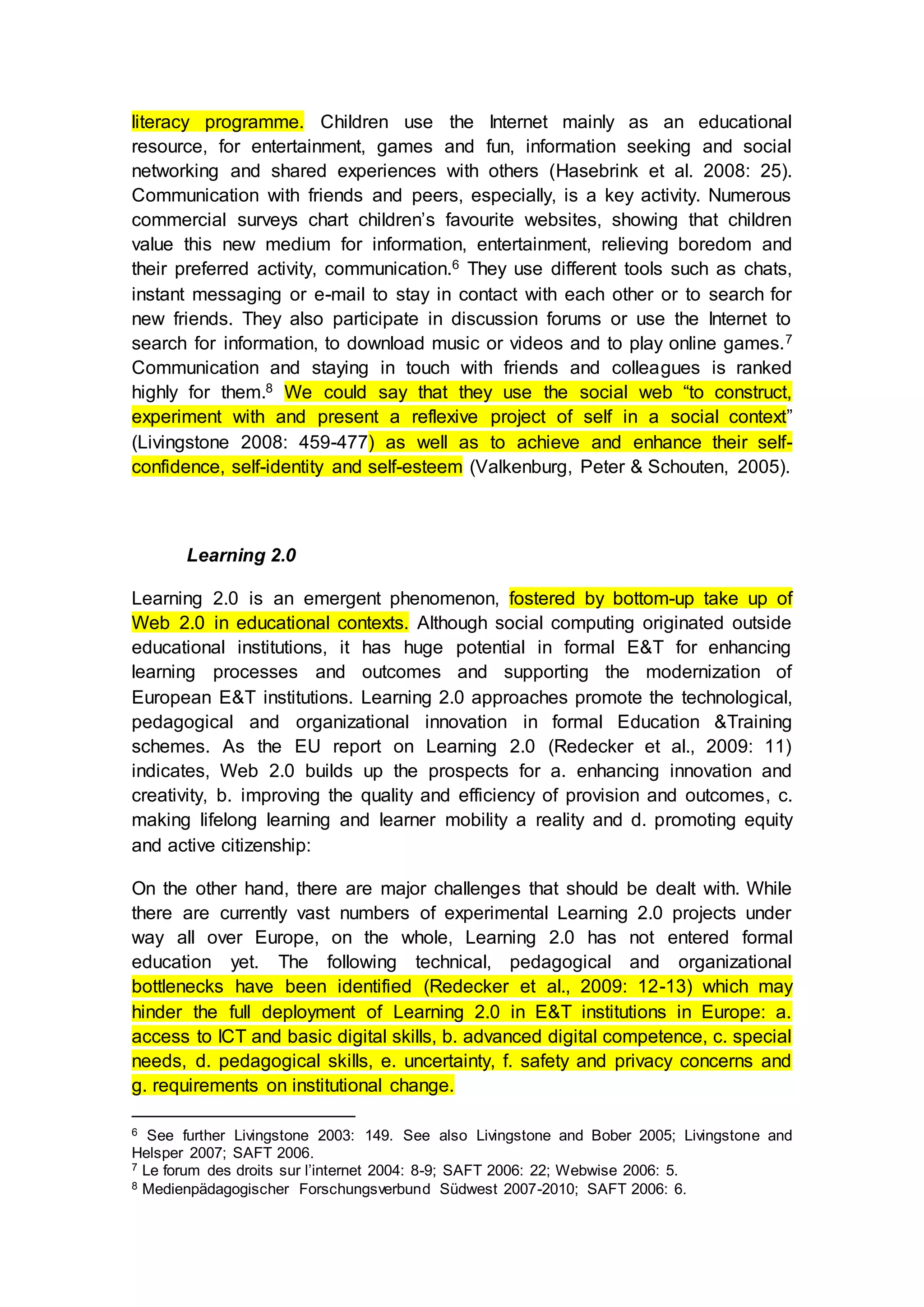 literacy programme. Children use the Internet mainly as an educational
resource, for entertainment, games and fun, information seeking and social
networking and shared experiences with others (Hasebrink et al. 2008: 25).
Communication with friends and peers, especially, is a key activity. Numerous
commercial surveys chart children’s favourite websites, showing that children
value this new medium for information, entertainment, relieving boredom and
their preferred activity, communication.6 They use different tools such as chats,
instant messaging or e-mail to stay in contact with each other or to search for
new friends. They also participate in discussion forums or use the Internet to
search for information, to download music or videos and to play online games.7
Communication and staying in touch with friends and colleagues is ranked
highly for them.8 We could say that they use the social web “to construct,
experiment with and present a reflexive project of self in a social context”
(Livingstone 2008: 459-477) as well as to achieve and enhance their self-
confidence, self-identity and self-esteem (Valkenburg, Peter & Schouten, 2005).
Learning 2.0
Learning 2.0 is an emergent phenomenon, fostered by bottom-up take up of
Web 2.0 in educational contexts. Although social computing originated outside
educational institutions, it has huge potential in formal E&T for enhancing
learning processes and outcomes and supporting the modernization of
European E&T institutions. Learning 2.0 approaches promote the technological,
pedagogical and organizational innovation in formal Education &Training
schemes. As the EU report on Learning 2.0 (Redecker et al., 2009: 11)
indicates, Web 2.0 builds up the prospects for a. enhancing innovation and
creativity, b. improving the quality and efficiency of provision and outcomes, c.
making lifelong learning and learner mobility a reality and d. promoting equity
and active citizenship:
On the other hand, there are major challenges that should be dealt with. While
there are currently vast numbers of experimental Learning 2.0 projects under
way all over Europe, on the whole, Learning 2.0 has not entered formal
education yet. The following technical, pedagogical and organizational
bottlenecks have been identified (Redecker et al., 2009: 12-13) which may
hinder the full deployment of Learning 2.0 in E&T institutions in Europe: a.
access to ICT and basic digital skills, b. advanced digital competence, c. special
needs, d. pedagogical skills, e. uncertainty, f. safety and privacy concerns and
g. requirements on institutional change.
6 See further Livingstone 2003: 149. See also Livingstone and Bober 2005; Livingstone and
Helsper 2007; SAFT 2006.
7 Le forum des droits sur l’internet 2004: 8-9; SAFT 2006: 22; Webwise 2006: 5.
8 Medienpädagogischer Forschungsverbund Südwest 2007-2010; SAFT 2006: 6.
 