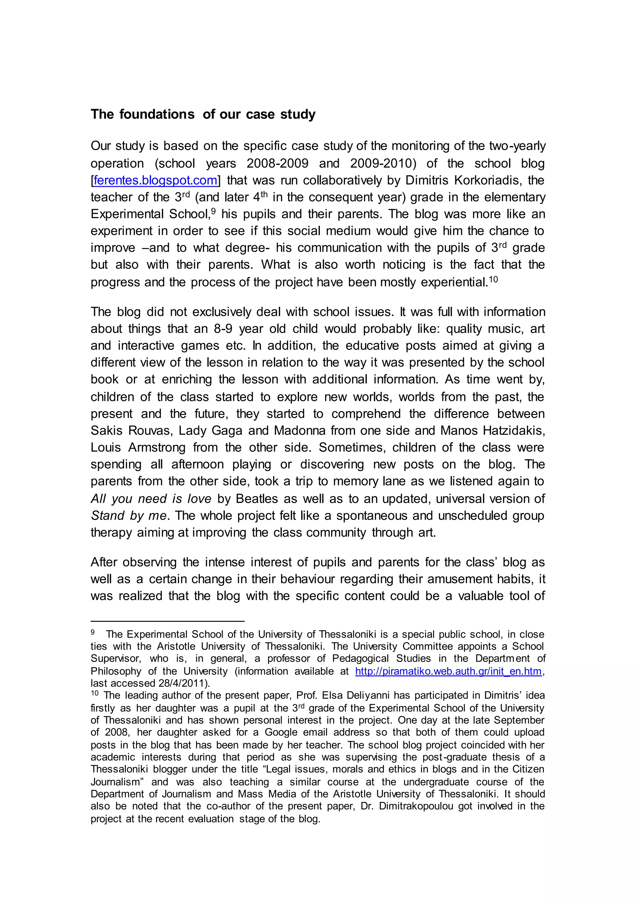 The foundations of our case study
Our study is based on the specific case study of the monitoring of the two-yearly
operation (school years 2008-2009 and 2009-2010) of the school blog
[ferentes.blogspot.com] that was run collaboratively by Dimitris Korkoriadis, the
teacher of the 3rd (and later 4th in the consequent year) grade in the elementary
Experimental School,9 his pupils and their parents. The blog was more like an
experiment in order to see if this social medium would give him the chance to
improve –and to what degree- his communication with the pupils of 3rd grade
but also with their parents. What is also worth noticing is the fact that the
progress and the process of the project have been mostly experiential.10
The blog did not exclusively deal with school issues. It was full with information
about things that an 8-9 year old child would probably like: quality music, art
and interactive games etc. In addition, the educative posts aimed at giving a
different view of the lesson in relation to the way it was presented by the school
book or at enriching the lesson with additional information. As time went by,
children of the class started to explore new worlds, worlds from the past, the
present and the future, they started to comprehend the difference between
Sakis Rouvas, Lady Gaga and Madonna from one side and Manos Hatzidakis,
Louis Armstrong from the other side. Sometimes, children of the class were
spending all afternoon playing or discovering new posts on the blog. The
parents from the other side, took a trip to memory lane as we listened again to
All you need is love by Beatles as well as to an updated, universal version of
Stand by me. The whole project felt like a spontaneous and unscheduled group
therapy aiming at improving the class community through art.
After observing the intense interest of pupils and parents for the class’ blog as
well as a certain change in their behaviour regarding their amusement habits, it
was realized that the blog with the specific content could be a valuable tool of
9 The Experimental School of the University of Thessaloniki is a special public school, in close
ties with the Aristotle University of Thessaloniki. The University Committee appoints a School
Supervisor, who is, in general, a professor of Pedagogical Studies in the Department of
Philosophy of the University (information available at http://piramatiko.web.auth.gr/init_en.htm,
last accessed 28/4/2011).
10 The leading author of the present paper, Prof. Elsa Deliyanni has participated in Dimitris’ idea
firstly as her daughter was a pupil at the 3rd grade of the Experimental School of the University
of Thessaloniki and has shown personal interest in the project. One day at the late September
of 2008, her daughter asked for a Google email address so that both of them could upload
posts in the blog that has been made by her teacher. The school blog project coincided with her
academic interests during that period as she was supervising the post-graduate thesis of a
Thessaloniki blogger under the title “Legal issues, morals and ethics in blogs and in the Citizen
Journalism” and was also teaching a similar course at the undergraduate course of the
Department of Journalism and Mass Media of the Aristotle University of Thessaloniki. It should
also be noted that the co-author of the present paper, Dr. Dimitrakopoulou got involved in the
project at the recent evaluation stage of the blog.
 