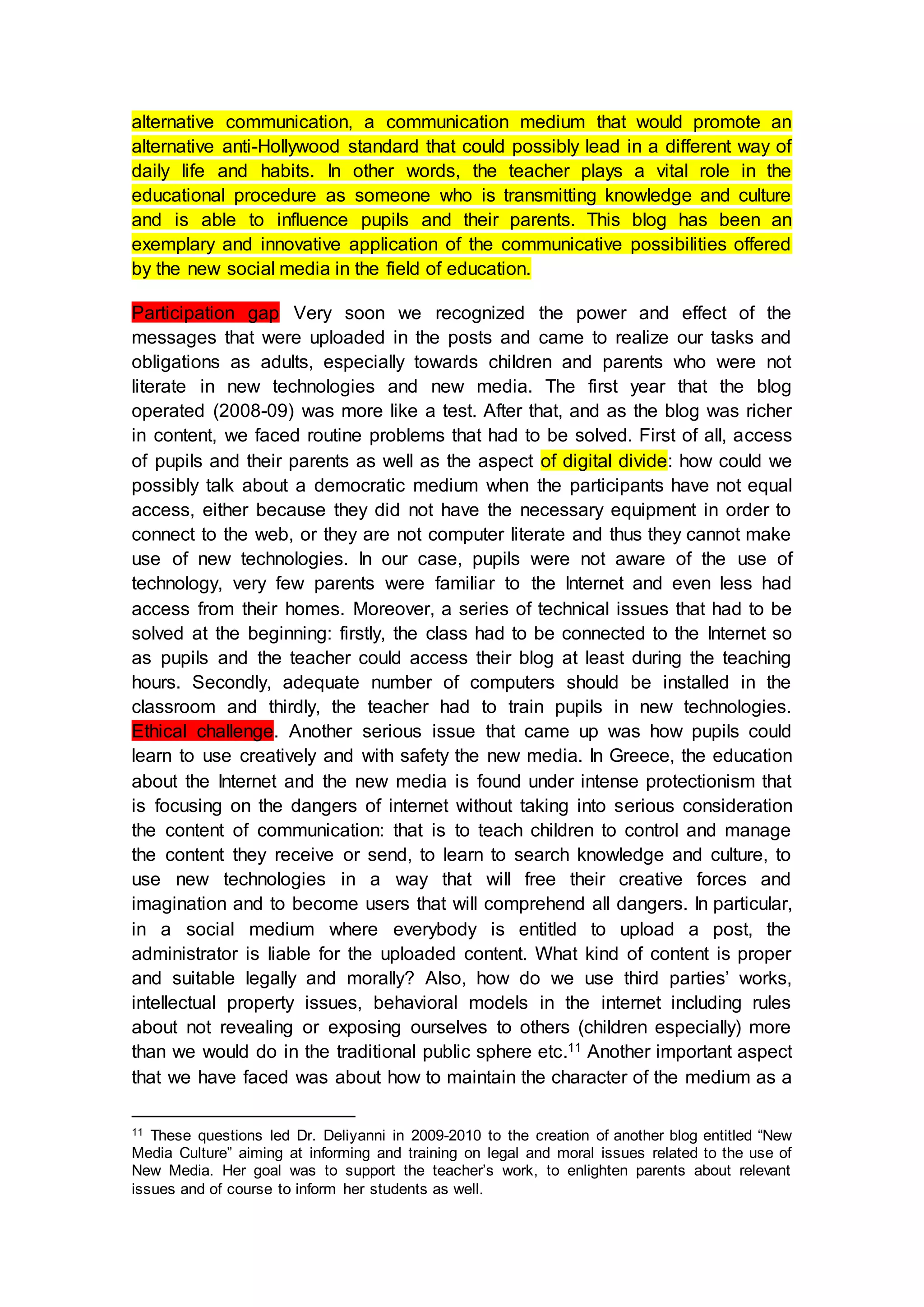 alternative communication, a communication medium that would promote an
alternative anti-Hollywood standard that could possibly lead in a different way of
daily life and habits. In other words, the teacher plays a vital role in the
educational procedure as someone who is transmitting knowledge and culture
and is able to influence pupils and their parents. This blog has been an
exemplary and innovative application of the communicative possibilities offered
by the new social media in the field of education.
Participation gap Very soon we recognized the power and effect of the
messages that were uploaded in the posts and came to realize our tasks and
obligations as adults, especially towards children and parents who were not
literate in new technologies and new media. The first year that the blog
operated (2008-09) was more like a test. After that, and as the blog was richer
in content, we faced routine problems that had to be solved. First of all, access
of pupils and their parents as well as the aspect of digital divide: how could we
possibly talk about a democratic medium when the participants have not equal
access, either because they did not have the necessary equipment in order to
connect to the web, or they are not computer literate and thus they cannot make
use of new technologies. In our case, pupils were not aware of the use of
technology, very few parents were familiar to the Internet and even less had
access from their homes. Moreover, a series of technical issues that had to be
solved at the beginning: firstly, the class had to be connected to the Internet so
as pupils and the teacher could access their blog at least during the teaching
hours. Secondly, adequate number of computers should be installed in the
classroom and thirdly, the teacher had to train pupils in new technologies.
Ethical challenge. Another serious issue that came up was how pupils could
learn to use creatively and with safety the new media. In Greece, the education
about the Internet and the new media is found under intense protectionism that
is focusing on the dangers of internet without taking into serious consideration
the content of communication: that is to teach children to control and manage
the content they receive or send, to learn to search knowledge and culture, to
use new technologies in a way that will free their creative forces and
imagination and to become users that will comprehend all dangers. In particular,
in a social medium where everybody is entitled to upload a post, the
administrator is liable for the uploaded content. What kind of content is proper
and suitable legally and morally? Also, how do we use third parties’ works,
intellectual property issues, behavioral models in the internet including rules
about not revealing or exposing ourselves to others (children especially) more
than we would do in the traditional public sphere etc.11 Another important aspect
that we have faced was about how to maintain the character of the medium as a
11 These questions led Dr. Deliyanni in 2009-2010 to the creation of another blog entitled “New
Media Culture” aiming at informing and training on legal and moral issues related to the use of
New Media. Her goal was to support the teacher’s work, to enlighten parents about relevant
issues and of course to inform her students as well.
 